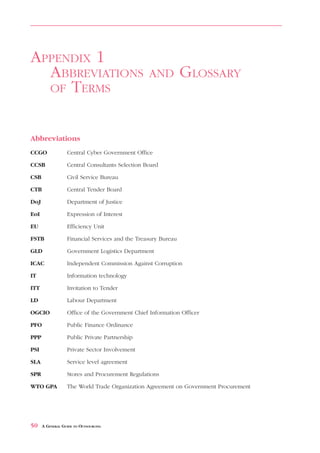 ABBREVIATIONS               AND        GLOSSARY   OF   TERMS                  APPENDIX 1



APPENDIX 1
  ABBREVIATIONS                                    AND         GLOSSARY
  OF TERMS



Abbreviations
CCGO              Central Cyber Government Office

CCSB              Central Consultants Selection Board

CSB               Civil Service Bureau

CTB               Central Tender Board

DoJ               Department of Justice

EoI               Expression of Interest

EU                Efficiency Unit

FSTB              Financial Services and the Treasury Bureau

GLD               Government Logistics Department

ICAC              Independent Commission Against Corruption

IT                Information technology

ITT               Invitation to Tender

LD                Labour Department

OGCIO             Office of the Government Chief Information Officer

PFO               Public Finance Ordinance

PPP               Public Private Partnership

PSI               Private Sector Involvement

SLA               Service level agreement

SPR               Stores and Procurement Regulations

WTO GPA           The World Trade Organization Agreement on Government Procurement




50    A GENERAL GUIDE TO OUTSOURCING
 