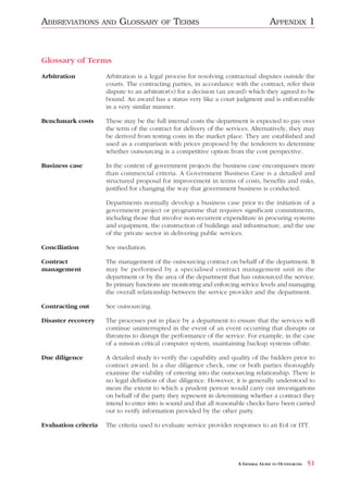 ABBREVIATIONS         AND   GLOSSARY      OF   TERMS                                 APPENDIX 1



Glossary of Terms
Arbitration           Arbitration is a legal process for resolving contractual disputes outside the
                      courts. The contracting parties, in accordance with the contract, refer their
                      dispute to an arbitrator(s) for a decision (an award) which they agreed to be
                      bound. An award has a status very like a court judgment and is enforceable
                      in a very similar manner.

Benchmark costs       These may be the full internal costs the department is expected to pay over
                      the term of the contract for delivery of the services. Alternatively, they may
                      be derived from testing costs in the market place. They are established and
                      used as a comparison with prices proposed by the tenderers to determine
                      whether outsourcing is a competitive option from the cost perspective.

Business case         In the context of government projects the business case encompasses more
                      than commercial criteria. A Government Business Case is a detailed and
                      structured proposal for improvement in terms of costs, benefits and risks,
                      justified for changing the way that government business is conducted.

                      Departments normally develop a business case prior to the initiation of a
                      government project or programme that requires significant commitments,
                      including those that involve non-recurrent expenditure in procuring systems
                      and equipment, the construction of buildings and infrastructure, and the use
                      of the private sector in delivering public services.

Conciliation          See mediation.

Contract              The management of the outsourcing contract on behalf of the department. It
management            may be performed by a specialised contract management unit in the
                      department or by the area of the department that has outsourced the service.
                      Its primary functions are monitoring and enforcing service levels and managing
                      the overall relationship between the service provider and the department.

Contracting out       See outsourcing.

Disaster recovery     The processes put in place by a department to ensure that the services will
                      continue uninterrupted in the event of an event occurring that disrupts or
                      threatens to disrupt the performance of the service. For example, in the case
                      of a mission critical computer system, maintaining backup systems offsite.

Due diligence         A detailed study to verify the capability and quality of the bidders prior to
                      contract award. In a due diligence check, one or both parties thoroughly
                      examine the viability of entering into the outsourcing relationship. There is
                      no legal definition of due diligence. However, it is generally understood to
                      mean the extent to which a prudent person would carry out investigations
                      on behalf of the party they represent in determining whether a contract they
                      intend to enter into is sound and that all reasonable checks have been carried
                      out to verify information provided by the other party.

Evaluation criteria   The criteria used to evaluate service provider responses to an EoI or ITT.




                                                                       A GENERAL GUIDE TO OUTSOURCING   51
 