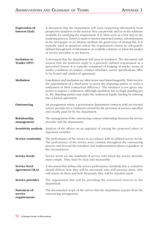 ABBREVIATIONS              AND        GLOSSARY    OF   TERMS                                APPENDIX 1


Expression of                A document that the department will issue requesting information from
Interest (EoI)               prospective tenderers on the services they can provide and/or on the solutions
                             available for satisfying the requirement. It is often used as a first step in the
                             tendering process. Letters/e-mails to known interested parties, advertisements
                             in the newspaper or an internet medium are good ways of issuing this. It is
                             typically used in situations where the requirement cannot be adequately
                             defined through lack of information on available solutions or when the market
                             of service providers is not known.

Invitation to                A document that the department will issue to tenderers. The document will
Tender (ITT)                 request that the tenderers reply to a precisely defined requirement in a
                             prescribed format. It is typically comprised of lodging of tender, terms of
                             tender, conditions of contract, contract schedules, service specifications, offer
                             to be bound and articles of agreement.

Mediation                    Conciliation and mediation are often terms used interchangeably. Both involve
                             the appointment of a third party to assist the disputing parties to reach a
                             settlement of their contractual difference. The mediator is not given any
                             power to impose a settlement. Although mediation has no legal standing per
                             se, the disputing parties may make the settlement legally binding by entering
                             into a formal agreement.

Outsourcing                  An arrangement where a government department contracts with an external
                             service provider for a continuous period for the provision of services specified
                             and usually paid for by the department.

Relationship                 The management of the outsourcing contract relationship between the service
management                   provider and the department.

Sensitivity analysis         Analysis of the effects on an appraisal of varying the projected values of
                             important variables.

Service continuity           The performance of the service in accordance with its defined service levels.
                             The performance of the service must continue throughout the outsourcing
                             process and beyond the transition and implementation phases regardless of
                             the circumstances.

Service levels               Service levels are the standards of service with which the service provider
                             must comply. They must be clear and measurable.

Service level                A document that defines the service performance standards that a contractor
agreement (SLA)              should deliver, how they will be measured, who will measure them, who
                             will report on them and how frequently they will be reported upon.

Service provider             The organisation that will be providing the outsourced services to the
                             department.

Statement of                 The documented scope of the service that the department requires from the
service                      outsourcing arrangement.
requirements




52   A GENERAL GUIDE TO OUTSOURCING
 
