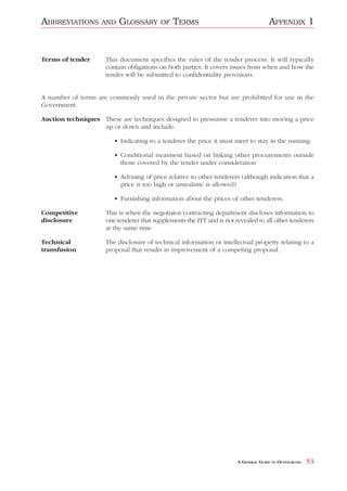 ABBREVIATIONS       AND   GLOSSARY        OF   TERMS                                 APPENDIX 1


Terms of tender      This document specifies the rules of the tender process. It will typically
                     contain obligations on both parties. It covers issues from when and how the
                     tender will be submitted to confidentiality provisions.


A number of terms are commonly used in the private sector but are prohibited for use in the
Government.

Auction techniques These are techniques designed to pressurise a tenderer into moving a price
                   up or down and include:

                        • Indicating to a tenderer the price it must meet to stay in the running

                        • Conditional treatment based on linking other procurements outside
                          those covered by the tender under consideration

                        • Advising of price relative to other tenderers (although indication that a
                          price is too high or unrealistic is allowed)

                        • Furnishing information about the prices of other tenderers.

Competitive          This is when the negotiator/contracting department discloses information to
disclosure           one tenderer that supplements the ITT and is not revealed to all other tenderers
                     at the same time.

Technical            The disclosure of technical information or intellectual property relating to a
transfusion          proposal that results in improvement of a competing proposal.




                                                                       A GENERAL GUIDE TO OUTSOURCING   53
 