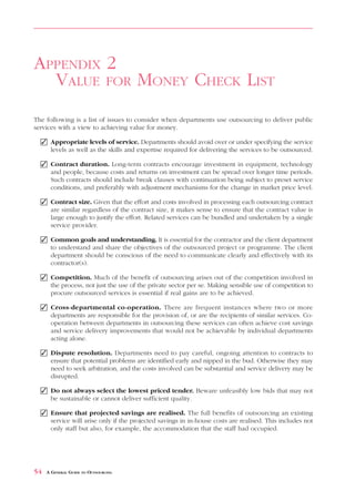 VALUE       FOR     MONEY CHECK LIST                                                 APPENDIX 2



APPENDIX 2
  VALUE FOR MONEY CHECK LIST
The following is a list of issues to consider when departments use outsourcing to deliver public
services with a view to achieving value for money.

  ✓ Appropriate levels of service. Departments should avoid over or under specifying the service
    levels as well as the skills and expertise required for delivering the services to be outsourced.

  ✓ Contract duration. Long-term contracts encourage investment in equipment, technology
    and people, because costs and returns on investment can be spread over longer time periods.
    Such contracts should include break clauses with continuation being subject to preset service
    conditions, and preferably with adjustment mechanisms for the change in market price level.

  ✓ Contract size. Given that the effort and costs involved in processing each outsourcing contract
    are similar regardless of the contract size, it makes sense to ensure that the contract value is
    large enough to justify the effort. Related services can be bundled and undertaken by a single
    service provider.

  ✓ Common goals and understanding. It is essential for the contractor and the client department
    to understand and share the objectives of the outsourced project or programme. The client
    department should be conscious of the need to communicate clearly and effectively with its
    contractor(s).

  ✓ Competition. Much of the benefit of outsourcing arises out of the competition involved in
    the process, not just the use of the private sector per se. Making sensible use of competition to
    procure outsourced services is essential if real gains are to be achieved.

  ✓ Cross-departmental co-operation. There are frequent instances where two or more
    departments are responsible for the provision of, or are the recipients of similar services. Co-
    operation between departments in outsourcing these services can often achieve cost savings
    and service delivery improvements that would not be achievable by individual departments
    acting alone.

  ✓ Dispute resolution. Departments need to pay careful, ongoing attention to contracts to
    ensure that potential problems are identified early and nipped in the bud. Otherwise they may
    need to seek arbitration, and the costs involved can be substantial and service delivery may be
    disrupted.

  ✓ Do not always select the lowest priced tender. Beware unfeasibly low bids that may not
    be sustainable or cannot deliver sufficient quality.

  ✓ Ensure that projected savings are realised. The full benefits of outsourcing an existing
    service will arise only if the projected savings in in-house costs are realised. This includes not
    only staff but also, for example, the accommodation that the staff had occupied.




54   A GENERAL GUIDE TO OUTSOURCING
 