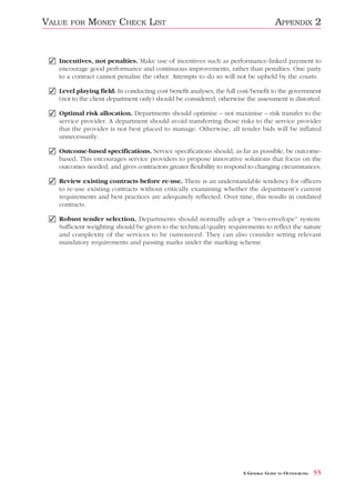 VALUE   FOR   MONEY CHECK LIST                                                       APPENDIX 2


 ✓ Incentives, not penalties. Make use of incentives such as performance-linked payment to
   encourage good performance and continuous improvements, rather than penalties. One party
   to a contract cannot penalise the other. Attempts to do so will not be upheld by the courts.

 ✓ Level playing field. In conducting cost benefit analyses, the full cost/benefit to the government
   (not to the client department only) should be considered; otherwise the assessment is distorted.

 ✓ Optimal risk allocation. Departments should optimise – not maximise – risk transfer to the
   service provider. A department should avoid transferring those risks to the service provider
   that the provider is not best placed to manage. Otherwise, all tender bids will be inflated
   unnecessarily.

 ✓ Outcome-based specifications. Service specifications should, as far as possible, be outcome-
   based. This encourages service providers to propose innovative solutions that focus on the
   outcomes needed, and gives contractors greater flexibility to respond to changing circumstances.

 ✓ Review existing contracts before re-use. There is an understandable tendency for officers
   to re-use existing contracts without critically examining whether the department’s current
   requirements and best practices are adequately reflected. Over time, this results in outdated
   contracts.

 ✓ Robust tender selection. Departments should normally adopt a “two-envelope” system.
   Sufficient weighting should be given to the technical/quality requirements to reflect the nature
   and complexity of the services to be outsourced. They can also consider setting relevant
   mandatory requirements and passing marks under the marking scheme.




                                                                       A GENERAL GUIDE TO OUTSOURCING   55
 