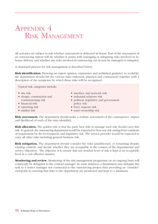 RISK MANAGEMENT                                                                       APPENDIX 4



APPENDIX 4
  RISK MANAGEMENT
All activities are subject to risk whether outsourced or delivered in-house. Part of the assessment of
an outsourcing option will be whether it assists with managing or mitigating risks involved in in-
house delivery and whether any risks involved in outsourcing can in turn be managed or mitigated.

A structured process for risk management is described below.

Risk identification. Drawing on expert opinion, experience and published guidance as available,
the department should list the various risks (inherent, planned and contractual) together with a
description of the symptoms by which these risks will be recognised.

  Typical risk categories include:

  • site risk                                 • interface and network risk
  • design, construction and                  • industrial relations risk
    commissioning risk                        • political, legislative and government
  • financial risk                              policy risk
  • operating risk                            • force majeure risk
  • market risk                               • asset ownership risk

Risk assessment. The department should make a realistic assessment of the consequence, impact
and likelihood of each of the risks identified.

Risk allocation. The golden rule is that the party best able to manage each risk should carry that
risk. In general, the outsourcing department would be expected to bear any risk arising from variations
of requirement by the Government, and legislative risk. The service provider would be expected to
carry all other risks including general business risk.

Risk mitigation. The department should consider the risks unaddressed, or remaining despite
existing controls, and decide whether they are acceptable in the context of the departmental and
service objectives. The objective is to ensure that any residual level of risk is kept at an acceptable
level in a cost effective manner.

Monitoring and review. Monitoring of the risk management programme on an ongoing basis will
commonly be delegated to the contract manager. In some instances a department may delegate this
task to a senior manager not connected to the outsourcing project thus providing an “outsider”
viewpoint in ensuring that risks to the department are monitored and kept to a minimum.




58   A GENERAL GUIDE TO OUTSOURCING
 