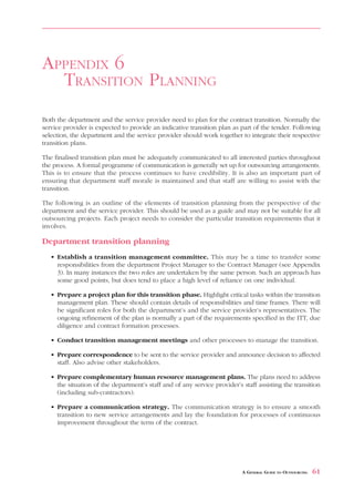 APPENDIX 6
  TRANSITION PLANNING
Both the department and the service provider need to plan for the contract transition. Normally the
service provider is expected to provide an indicative transition plan as part of the tender. Following
selection, the department and the service provider should work together to integrate their respective
transition plans.

The finalised transition plan must be adequately communicated to all interested parties throughout
the process. A formal programme of communication is generally set up for outsourcing arrangements.
This is to ensure that the process continues to have credibility. It is also an important part of
ensuring that department staff morale is maintained and that staff are willing to assist with the
transition.

The following is an outline of the elements of transition planning from the perspective of the
department and the service provider. This should be used as a guide and may not be suitable for all
outsourcing projects. Each project needs to consider the particular transition requirements that it
involves.

Department transition planning
   • Establish a transition management committee. This may be a time to transfer some
     responsibilities from the department Project Manager to the Contract Manager (see Appendix
     3). In many instances the two roles are undertaken by the same person. Such an approach has
     some good points, but does tend to place a high level of reliance on one individual.

   • Prepare a project plan for this transition phase. Highlight critical tasks within the transition
     management plan. These should contain details of responsibilities and time frames. There will
     be significant roles for both the department’s and the service provider’s representatives. The
     ongoing refinement of the plan is normally a part of the requirements specified in the ITT, due
     diligence and contract formation processes.

   • Conduct transition management meetings and other processes to manage the transition.

   • Prepare correspondence to be sent to the service provider and announce decision to affected
     staff. Also advise other stakeholders.

   • Prepare complementary human resource management plans. The plans need to address
     the situation of the department’s staff and of any service provider’s staff assisting the transition
     (including sub-contractors).

   • Prepare a communication strategy. The communication strategy is to ensure a smooth
     transition to new service arrangements and lay the foundation for processes of continuous
     improvement throughout the term of the contract.




                                                                           A GENERAL GUIDE TO OUTSOURCING   61
 