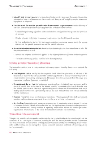 TRANSITION PLANNING                                                                    APPENDIX 6


     • Identify and prepare assets to be transferred to the service provider, if relevant. Ensure that
       appropriate leases or licences are also transferred. Dispose of/redeploy surplus assets and
       equipment as required.

     • Finalise with the service provider the department’s requirements for the delivery of
       services, particularly the interfaces at operational and client service levels:

       - Confirm the prevailing legislative and administrative arrangements that govern the provision
         of services

       - Finalise relevant policy and procedural requirements for the delivery of services

       - Review and authorise the service provider’s procedures, covering arrangements for normal
         operations, for specific emergencies and for specific disasters.

     • Review transition arrangements. Review the transition process three months or so after the
       services commence so that:

       - Lessons are properly learned and applied to the ongoing contract operation and management

       - The next outsourcing project benefits from this experience.

Service provider transition planning
The overall transition plan is broken down into components. Broadly these can consist of the
following:

     • Due diligence check. Ideally the due diligence check should be performed in advance of the
       transition as it assists the service provider and the department to decide whether they wish to
       enter into the outsourcing arrangement. However, it is often conducted at this stage as a
       contractual condition that must be satisfied.

     • Transition of the service (including any asset transfers – both third party contracts and/or
       physical assets). This is the core of the service provider’s transition plan. It will describe how
       the service provider will take over a pre-existing service from the department or how it will
       start up a new service. For a pre-existing service, the plan will elaborate how service continuity
       will be maintained.

     • Human resources issue resolution and transition. This is generally the staff recruitment,
       training, and transition arrangement, if any, to the new working environment.

     • Service level monitoring and reporting arrangements. A monitoring system should be set up
       to measure the service levels achieved so that any discrepancy from the contractual requirements
       can be rectified in a timely manner. A reporting mechanism within the service provider’s
       organisation structure and to the client department should also be established.

Transition risk assessment
This process provides a framework for ensuring that the potential risks of the transition process are
addressed. It is a critical part of transition planning for both the service provider and the department.
The risk assessment process entails looking at each transition activity and identifying its associated
risks and how they can be managed to ensure a smooth transition and limit adverse impacts on
service continuity.

62    A GENERAL GUIDE TO OUTSOURCING
 