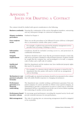 TRANSITION PLANNING                                                                     APPENDIX 6



APPENDIX 7
  ISSUES FOR DRAFTING                                           A     CONTRACT
The contract should be drafted with special consideration to the following:

Business continuity Ensuring the continuation of the service throughout transition, outsourcing
                    and any subsequent changes in contractual arrangements.

Dispute resolution     Outlined in Chapter 4
procedures

Force majeure          These set out the procedures to be followed if service delivery is disrupted
terms                  due to circumstances outside either party’s control.

                          For example, a typhoon may prevent the property management service
                          provider from accessing a building to clean it.

Information            Conditions should be included covering access to, and protection of,
security               confidential information.

Integrity              Tenderers should be made aware that the government intends to deal only
requirements           with service providers committed to ethical business practices. Evidence should
                       be sought that the company has, and promulgates to its staff, a company
                       code of ethics and a staff code of conduct.

Intellectual           Both the department and the tenderer may have intellectual property rights
property               that need to be protected.
ownership
                          For example, if a mission-critical software program is owned by the
                          department then the parties will need to work out an arrangement,
                          such as licensing.

Mechanism to vary      A well thought out, practical mechanism should be incorporated in the contract
payment and price      that will enable flexible responses to changing circumstances.
formulae

Performance            The department may consider seeking a performance guarantee from any
guarantee or a         parent company of a service provider or, if there is not a parent company, an
financial              undertaking to provide a sequestered account at a fixed sum to which the
undertaking            department will have unrestricted access in the case of service failure requiring
                       the contracting of another service provider.

Performance-based To encourage good performance exceeding the required service levels and
incentive scheme  provide remedial measures for non-performance.

Risk management        The risks of entering into an outsourcing arrangement should be mitigated
                       as far as possible.



                                                                          A GENERAL GUIDE TO OUTSOURCING   63
 