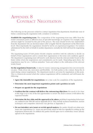 ISSUES     FOR   DRAFTING        A   CONTRACT                                             APPENDIX 7



APPENDIX 8
  CONTRACT NEGOTIATION
The following are the processes related to contract negotiation that departments should take note of
before commencing the negotiation with a tenderer or tenderers.

Establish the negotiating team. The composition of the negotiating team may differ from the
tender assessment panel as different areas of specialist knowledge are required. For example, legal
advisers might be essential for this part of the process. The team should involve key stakeholders
from the department who are decision-makers able to legally bind the department (at the Directorate
level). Most importantly the negotiations should be led by an experienced negotiator. For tenders
administered by the GLD on behalf of another department, normally the GLD will lead the negotiating
team.

The negotiating teams of both parties should comprise members with the authority to decide on
behalf of their organisations and to commit their organisations to the terms and conditions agreed.
The department’s negotiating team will need to seek direction from the relevant tender board on the
limits within which the negotiations and commitments can be made. Depending upon these, the
negotiations may be on a “without prejudice” basis and subject to the ratification of the relevant
tender board.

Set the negotiation framework. A value for money outsourcing arrangement does not rest merely
on price. Think about risk, innovation and flexibility - for both parties to the contract. Keep this in
mind during contract negotiations. The department needs to set terms for negotiations at this point.
This is a framework around which the contract negotiations will be conducted, and will feature the
following:

   • Agree the timetable for negotiations: set a time scale for completion of the negotiations

   • Determine the most important negotiation points and a position on each

   • Prepare an agenda for the negotiations

   • Confirm that the contract will deliver the outsourcing objectives: this needs to be done
     at this stage as it is one of the last opportunities to review the deal to ensure it will deliver the
     expected benefits

   • Determine the key risks and the approach to be taken: prohibited negotiating behaviours
     are outlined in the SPR 385 and its Appendix III (J). They include technical transfusion, auction
     techniques and competitive disclosure (see glossary at Appendix 1)

   • Do not introduce new issues or revisit agreed matters: the parties should not admit new
     issues into negotiations (i.e. issues not previously raised in bids nor signalled in setting up the
     negotiation framework). In addition the parties should agree not to reintroduce issues already
     agreed in the negotiations




                                                                            A GENERAL GUIDE TO OUTSOURCING   65
 
