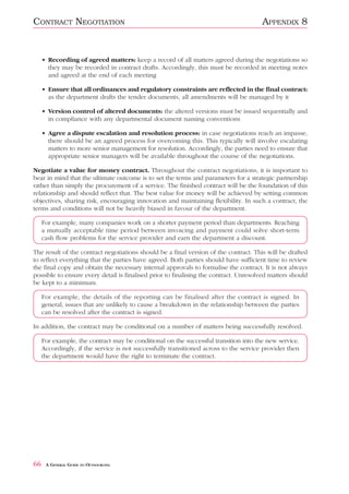 CONTRACT NEGOTIATION                                                                   APPENDIX 8


     • Recording of agreed matters: keep a record of all matters agreed during the negotiations so
       they may be recorded in contract drafts. Accordingly, this must be recorded in meeting notes
       and agreed at the end of each meeting

     • Ensure that all ordinances and regulatory constraints are reflected in the final contract:
       as the department drafts the tender documents, all amendments will be managed by it

     • Version control of altered documents: the altered versions must be issued sequentially and
       in compliance with any departmental document naming conventions

     • Agree a dispute escalation and resolution process: in case negotiations reach an impasse,
       there should be an agreed process for overcoming this. This typically will involve escalating
       matters to more senior management for resolution. Accordingly, the parties need to ensure that
       appropriate senior managers will be available throughout the course of the negotiations.

Negotiate a value for money contract. Throughout the contract negotiations, it is important to
bear in mind that the ultimate outcome is to set the terms and parameters for a strategic partnership
rather than simply the procurement of a service. The finished contract will be the foundation of this
relationship and should reflect that. The best value for money will be achieved by setting common
objectives, sharing risk, encouraging innovation and maintaining flexibility. In such a contract, the
terms and conditions will not be heavily biased in favour of the department.

     For example, many companies work on a shorter payment period than departments. Reaching
     a mutually acceptable time period between invoicing and payment could solve short-term
     cash flow problems for the service provider and earn the department a discount.

The result of the contract negotiations should be a final version of the contract. This will be drafted
to reflect everything that the parties have agreed. Both parties should have sufficient time to review
the final copy and obtain the necessary internal approvals to formalise the contract. It is not always
possible to ensure every detail is finalised prior to finalising the contract. Unresolved matters should
be kept to a minimum.

     For example, the details of the reporting can be finalised after the contract is signed. In
     general, issues that are unlikely to cause a breakdown in the relationship between the parties
     can be resolved after the contract is signed.

In addition, the contract may be conditional on a number of matters being successfully resolved.

     For example, the contract may be conditional on the successful transition into the new service.
     Accordingly, if the service is not successfully transitioned across to the service provider then
     the department would have the right to terminate the contract.




66    A GENERAL GUIDE TO OUTSOURCING
 