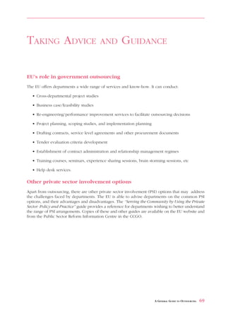 OUTSOURCING BENEFIT ANALYSIS                                                         APPENDIX 9



TAKING ADVICE                             AND        GUIDANCE

EU’s role in government outsourcing
The EU offers departments a wide range of services and know-how. It can conduct:

   • Cross-departmental project studies

   • Business case/feasibility studies

   • Re-engineering/performance improvement services to facilitate outsourcing decisions

   • Project planning, scoping studies, and implementation planning

   • Drafting contracts, service level agreements and other procurement documents

   • Tender evaluation criteria development

   • Establishment of contract administration and relationship management regimes

   • Training courses, seminars, experience sharing sessions, brain storming sessions, etc

   • Help desk services.

Other private sector involvement options
Apart from outsourcing, there are other private sector involvement (PSI) options that may address
the challenges faced by departments. The EU is able to advise departments on the common PSI
options, and their advantages and disadvantages. The “Serving the Community by Using the Private
Sector: Policy and Practice” guide provides a reference for departments wishing to better understand
the range of PSI arrangements. Copies of these and other guides are available on the EU website and
from the Public Sector Reform Information Centre in the CCGO.




                                                                       A GENERAL GUIDE TO OUTSOURCING   69
 