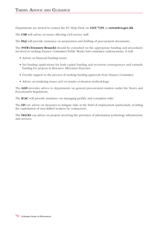 TAKING ADVICE               AND        GUIDANCE


Departments are invited to contact the EU Help Desk on 2165 7255 or euwm@eu.gov.hk

The CSB will advise on issues affecting civil service staff.

The DoJ will provide assistance on preparation and drafting of procurement documents.

The FSTB (Treasury Branch) should be consulted on the appropriate funding and procedures
involved in seeking Finance Committee/Public Works Sub-committee endorsements. It will:

     • Advise on financial/funding issues

     • Vet funding applications for both capital funding and recurrent consequences and earmark
       funding for projects in Resource Allocation Exercises

     • Provide support to the process of seeking funding approvals from Finance Committee

     • Advise on tendering issues and vet tender evaluation methodology.

The GLD provides advice to departments on general procurement matters under the Stores and
Procurement Regulations.

The ICAC will provide assistance on managing probity and corruption risks.

The LD can advise on measures to mitigate risks in the field of employment (particularly avoiding
the exploitation of non-skilled workers by contractors).

The OGCIO can advise on projects involving the provision of information technology infrastructure
and services.




70    A GENERAL GUIDE TO OUTSOURCING
 