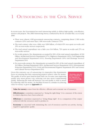 1 OUTSOURCING                                IN THE             CIVIL SERVICE

In recent years, the Government has used outsourcing widely to deliver high quality, cost-effective,
services and projects. The 2006 Outsourcing Survey conducted by the EU revealed that, as at 31 July
2006:

   • There were almost 4 000 government outsourcing contracts, comprising almost 1 000 works
     contracts (25%) and more than 3 000 non-works contracts (75%)
   • The total contract value was a little over $200 billion, of which 65% was spent on works and
     35% on non-works services respectively
   • The total annual expenditure was a little over $44 billion, 73% spent on works and 27% on
     non-works services
   • For works projects, five departments accounted for 96% of the total annual expenditure of $32
     billion: Architectural Services Department (47%), Highways Department (22%), Civil Engineering
     and Development Department (11%), Housing Department (10%) and Drainage Services
     Department (6%)
   • For non-works projects, five departments accounted for 66% of the total annual expenditure of
     $12 billion: Housing Department (29%), Architectural Services Department (12%), Environmental
     Protection Department (11%), Food and Environmental Hygiene Department (8%) and Leisure
     and Cultural Services Department (6%).
Given this extensive use of outsourcing it is imperative that departments
focus on ensuring that their outsourcing projects achieve value for money.       Obtaining value for
                                                                                 money should be a
The quality of service goes hand-in-hand with cost. In some cases improving      key objective in
quality may mean greater cost; reducing cost may mean compromising               every outsourcing
quality. Balancing the trade-off between cost and quality is what is meant       project
by achieving value for money. (A checklist of issues to consider in achieving
value for money is given at Appendix 2).

   Value for money comes from the effective, efficient and economic use of resources.

   Effectiveness is sometimes expressed as “doing the right thing”. It is a measure of the extent
   to which objectives have been achieved.

   Efficiency is sometimes expressed as “doing things right”. It is a comparison of the output
   achieved with the resources used to produce it.

   Economy is concerned with minimising the cost of resources used for an activity, having
   regard to appropriate quality.




                                                                          A GENERAL GUIDE TO OUTSOURCING   7
 