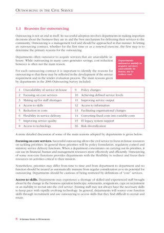 OUTSOURCING            IN THE        CIVIL SERVICE



1.1 Reasons for outsourcing
Outsourcing is not an end in itself. Its successful adoption involves departments in making important
decisions about the business they are in and the best mechanism for delivering their services to the
community. Outsourcing is a management tool and should be approached in that manner. In letting
an outsourcing contract, whether for the first time or as a renewal exercise, the first step is to
determine the primary reasons for the outsourcing.

Departments often outsource to acquire services that are unavailable in-
house. While outsourcing in many cases generates savings, cost reduction               Departments
however is often not the main reason.                                                  outsource mainly to
                                                                                       acquire services
                                                                                       unavailable in-
For each outsourcing contract it is important to identify the reasons for              house, not to
outsourcing so that these may be reflected in the development of the service           reduce cost
requirement and in the tender evaluation process. The main reasons given
by departments in the 2006 Outsourcing Survey included:

    1   Unavailability of service in-house           9    Policy changes
    2   Focusing on core services                    10   Achieving defined service levels
    3   Making up for staff shortages                11   Improving service output
    4   Access to skills                             12   Access to information
    5   Reduction in costs                           13   Facilitating organisational changes
    6   Flexibility in service delivery              14   Converting fixed costs into variable costs
    7   Improving service quality                    15   IT legacy system support
    8   Access to technology                         16   Risk diversification

A more detailed discussion of some of the main reasons adopted by departments is given below:

Focusing on core services. Successful outsourcing allows the civil service to focus in-house resources
on tackling priorities. In general these priorities will be policy formulation, regulatory control and
statutory service delivery functions. When a department concentrates on carrying out its priorities, it
can use its financial, human and management resources more effectively and efficiently. Outsourcing
of some non-core functions provides departments with the flexibility to redirect and focus their
resources on activities critical to their mission.

Nonetheless, priorities may differ from time to time and from department to department and no
function should be treated as automatically immune from regular consideration as to its potential for
outsourcing. Departments should be cautious of being restricted by definitions of “core” services.

Access to skills. Departments may experience a shortage of skilled and experienced staff brought
about by the change in the business operation landscape, retirements, resignations, caps on recruitment
or an inability to recruit into the civil service. Existing staff may not always have the necessary skills
to keep pace with rapidly evolving technology. In general, departments will source core function
skills through recruitment and use outsourcing to access skills that they find difficult to recruit and
retain.




8   A GENERAL GUIDE TO OUTSOURCING
 