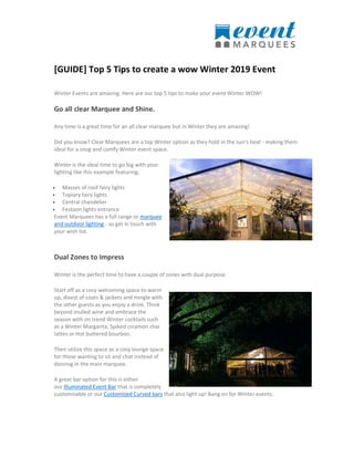 [GUIDE] Top 5 Tips to create a wow Winter 2019 Event
Winter Events are amazing. Here are our top 5 tips to make your event Winter WOW!
Go all clear Marquee and Shine.
Any time is a great time for an all clear marquee but in Winter they are amazing!
Did you know? Clear Marquees are a top Winter option as they hold in the sun’s heat - making them
ideal for a snug and comfy Winter event space.
Winter is the ideal time to go big with your
lighting like this example featuring;
 Masses of roof fairy lights
 Topiary fairy lights
 Central chandelier
 Festoon lights entrance
Event Marquees has a full range or marquee
and outdoor lighting - so get in touch with
your wish list.
Dual Zones to Impress
Winter is the perfect time to have a couple of zones with dual purpose.
Start off as a cosy welcoming space to warm
up, divest of coats & jackets and mingle with
the other guests as you enjoy a drink. Think
beyond mulled wine and embrace the
season with on trend Winter cocktails such
as a Winter Margarita, Spiked cinamon chai
lattes or Hot buttered bourbon.
Then utilize this space as a cosy lounge space
for those wanting to sit and chat instead of
dancing in the main marquee.
A great bar option for this is either
our Illuminated Event Bar that is completely
customisable or our Customised Curved bars that also light up! Bang on for Winter events.
 