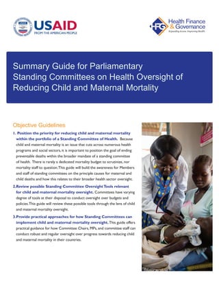 Summary Guide for Parliamentary
Standing Committees on Health Oversight of
Reducing Child and Maternal Mortality
Objective Guidelines
1.	Position the priority for reducing child and maternal mortality
within the portfolio of a Standing Committee of Health. Because
child and maternal mortality is an issue that cuts across numerous health
programs and social sectors, it is important to position the goal of ending
preventable deaths within the broader mandate of a standing committee
of health. There is rarely a dedicated mortality budget to scrutinize, nor
mortality staff to question.This guide will build the awareness for Members
and staff of standing committees on the principle causes for maternal and
child deaths and how this relates to their broader health sector oversight.
2.	Review possible Standing Committee OversightTools relevant
for child and maternal mortality oversight. Committees have varying
degree of tools at their disposal to conduct oversight over budgets and
policies.This guide will review these possible tools through the lens of child
and maternal mortality oversight.
3.	Provide practical approaches for how Standing Committees can
implement child and maternal mortality oversight.This guide offers
practical guidance for how Committee Chairs, MPs, and committee staff can
conduct robust and regular oversight over progress towards reducing child
and maternal mortality in their countries.
 