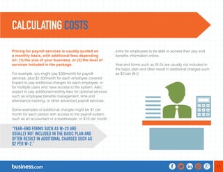 11 
Pricing for payroll services is usually quoted on 
a monthly basis, with additional fees depending 
on: (1) the size of your business, or (2) the level of 
services included in the package. 
For example, you might pay $39/month for payroll 
services, plus $1.50/month for each employee covered. 
Expect to pay additional charges for each employee, or 
for multiple users who have access to the system. Also, 
expect to pay additional monthly fees for optional services 
such as employee benefits management, time and 
attendance tracking, or other advanced payroll services. 
Some examples of additional charges might be $1 per 
month for each person with access to the payroll system, 
such as an accountant or a bookkeeper; or $10 per month 
extra for employees to be able to access their pay and 
benefits information online. 
Year-end forms such as W-2s are usually not included in 
the basic plan and often result in additional charges such 
as $2 per W-2. 
CALCULATING COSTS 
“YEAR-END FORMS SUCH AS W-2S ARE 
USUALLY NOT INCLUDED IN THE BASIC PLAN AND 
OFTEN RESULT IN ADDITIONAL CHARGES SUCH AS 
$2 PER W-2.” 
 