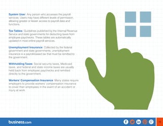 15 
System User: Any person who accesses the payroll 
services. Users may have different levels of permission, 
allowing greater or lesser access to payroll data and 
functions. 
Tax Tables: Guidelines published by the Internal Revenue 
Service and state governments for deducting taxes from 
employee paychecks. These tables are automatically 
updated in most online payroll services. 
Unemployment Insurance: Collected by the federal 
government and state governments, unemployment 
insurance is a payroll-based tax that must be remitted to 
the government. 
Withholding Taxes: Social security taxes, Medicaid 
taxes, and federal and state income taxes are usually 
held back from employee paychecks and remitted 
directly to the government. 
Workers’ Compensation Insurance: Many states require 
employers to provide workers’ compensation insurance 
to cover their employees in the event of an accident or 
injury at work. 
