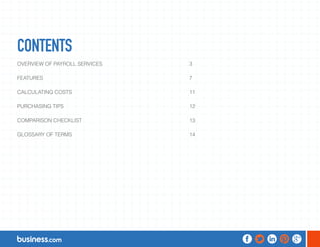 CONTENTS 
OVERVIEW OF PAYROLL SERVICES 3 
FEATURES 7 
CALCULATING COSTS 11 
PURCHASING TIPS 12 
COMPARISON CHECKLIST 13 
GLOSSARY OF TERMS 14 
 