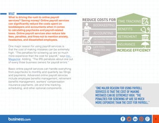 5 
WHAT 
What is driving the rush to online payroll 
services? Saving money! Online payroll services 
can significantly reduce the costs spent on 
bookkeepers and accountants when it comes 
to calculating paychecks and payroll-related 
taxes. Online payroll services also reduce late 
fees, penalties, and fines-not to mention anxiety, 
headaches, and dissatisfied employees. 
One major reason for using payroll services is 
that the cost of making mistakes can be extremely 
high. “The penalties for screwing up are so much 
more expensive than the cost for payroll,” says Inc. 
Magazine. Adding, “The IRS penalizes about one out 
of every three business owners for payroll errors.” 
Basic online payroll services can handle everything 
from paychecks to monthly and quarterly tax filings 
and payments. Advanced online payroll services 
include employee benefits management, retirement 
benefits management, workers’ compensation 
insurance payments, job and time tracking, 
scheduling, and other optional components. “ONE MAJOR REASON FOR USING PAYROLL 
SERVICES IS THAT THE COST OF MAKING 
MISTAKES CAN BE EXTREMELY HIGH. “THE 
PENALTIES FOR SCREWING UP ARE SO MUCH 
MORE EXPENSIVE THAN THE COST FOR PAYROLL.” 
 