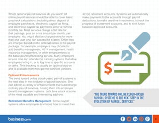 8 
Which optional payroll services do you want? All 
online payroll services should be able to cover basic 
paycheck calculations, including direct deposit of 
employee paychecks, electronic payroll tax filing, 
and electronic payroll tax payments-all for a nominal 
monthly fee. Most services charge a flat rate for 
that package, plus an extra amount per month, per 
employee. You might also be charged extra for more 
than one user who can access the system. Other fees 
are charged based on the optional extras in the payroll 
package. For example, employers may choose to 
add benefits management, 401K management, health 
insurance management, or other enhancements to 
the basic payroll processing service. Many employers 
require time and attendance tracking systems that allow 
employees to log in, or to log time to specific accounts 
or tasks. Time tracking is usually an optional add-on 
and is available from most payroll services vendors. 
Optional Enhancements 
The trend toward online cloud-based payroll systems is 
the next step in the evolution of payroll services. One 
can add on a variety of enhancements that supercharge 
ordinary payroll services, turning them into employee 
benefit management systems. Let’s take a look at some 
of the most valuable and interesting add-ons: 
Retirement Benefits Management. Some payroll 
systems allow employees to choose how to invest their 
401(k) retirement accounts. Systems will automatically 
make payments to the accounts through payroll 
deductions, to make one-time investments, to track the 
progress of investment accounts, and to shift funds 
between approved accounts. 
“THE TREND TOWARD ONLINE CLOUD-BASED 
PAYROLL SYSTEMS IS THE NEXT STEP IN THE 
EVOLUTION OF PAYROLL SERVICES.” 
 