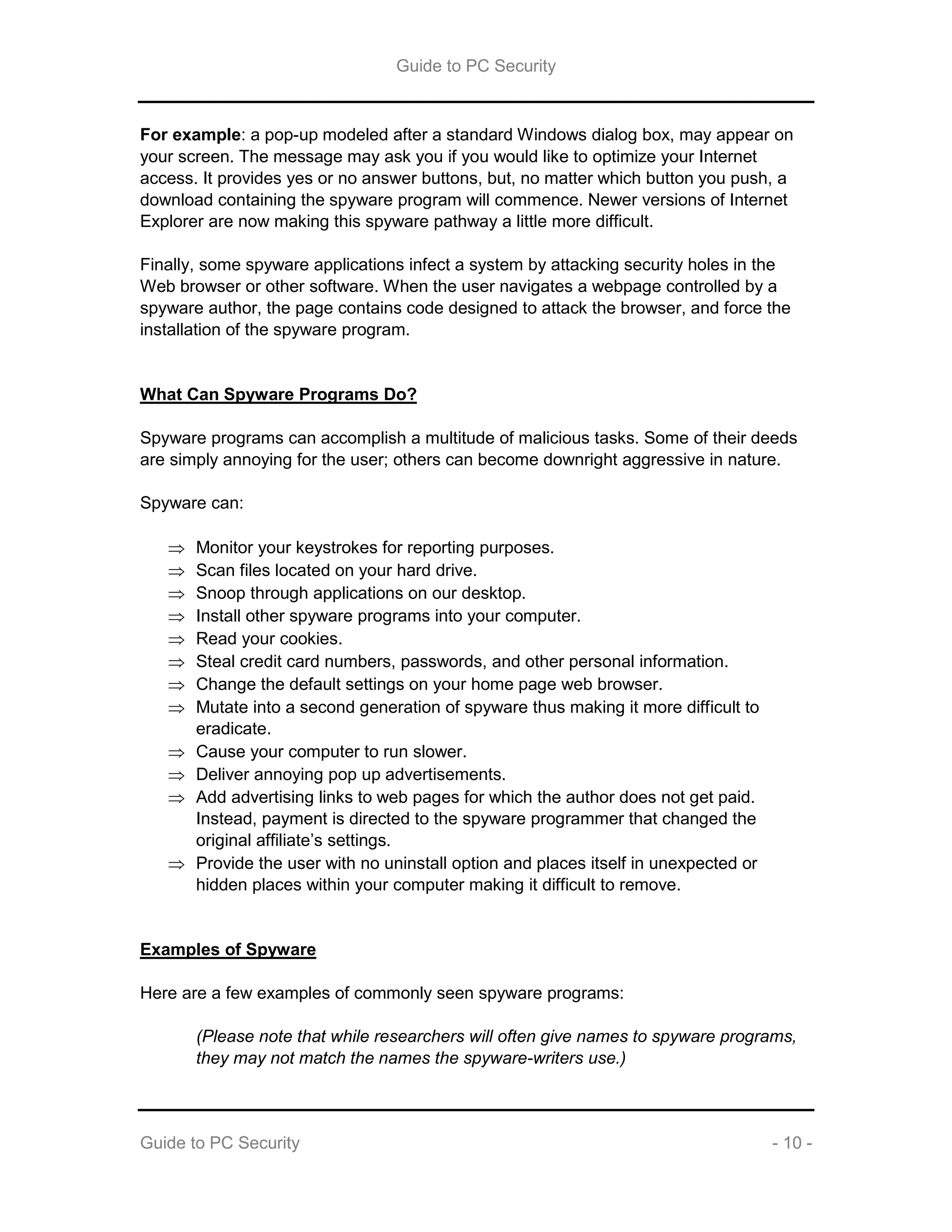 Guide to PC Security
Guide to PC Security - 10 -
For example: a pop-up modeled after a standard Windows dialog box, may appear on
your screen. The message may ask you if you would like to optimize your Internet
access. It provides yes or no answer buttons, but, no matter which button you push, a
download containing the spyware program will commence. Newer versions of Internet
Explorer are now making this spyware pathway a little more difficult.
Finally, some spyware applications infect a system by attacking security holes in the
Web browser or other software. When the user navigates a webpage controlled by a
spyware author, the page contains code designed to attack the browser, and force the
installation of the spyware program.
What Can Spyware Programs Do?
Spyware programs can accomplish a multitude of malicious tasks. Some of their deeds
are simply annoying for the user; others can become downright aggressive in nature.
Spyware can:
 Monitor your keystrokes for reporting purposes.
 Scan files located on your hard drive.
 Snoop through applications on our desktop.
 Install other spyware programs into your computer.
 Read your cookies.
 Steal credit card numbers, passwords, and other personal information.
 Change the default settings on your home page web browser.
 Mutate into a second generation of spyware thus making it more difficult to
eradicate.
 Cause your computer to run slower.
 Deliver annoying pop up advertisements.
 Add advertising links to web pages for which the author does not get paid.
Instead, payment is directed to the spyware programmer that changed the
original affiliate’s settings.
 Provide the user with no uninstall option and places itself in unexpected or
hidden places within your computer making it difficult to remove.
Examples of Spyware
Here are a few examples of commonly seen spyware programs:
(Please note that while researchers will often give names to spyware programs,
they may not match the names the spyware-writers use.)
 