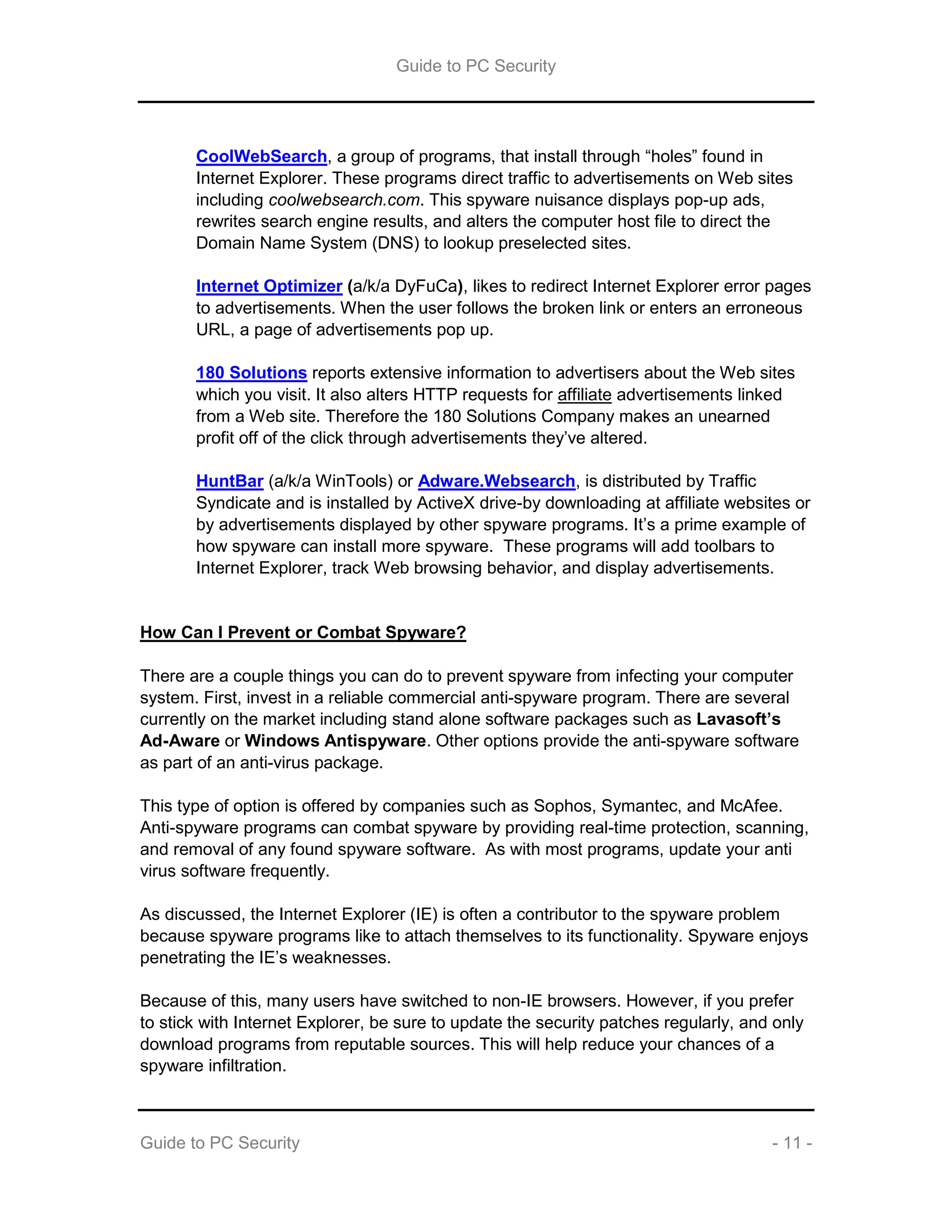 Guide to PC Security
Guide to PC Security - 11 -
CoolWebSearch, a group of programs, that install through “holes” found in
Internet Explorer. These programs direct traffic to advertisements on Web sites
including coolwebsearch.com. This spyware nuisance displays pop-up ads,
rewrites search engine results, and alters the computer host file to direct the
Domain Name System (DNS) to lookup preselected sites.
Internet Optimizer (a/k/a DyFuCa), likes to redirect Internet Explorer error pages
to advertisements. When the user follows the broken link or enters an erroneous
URL, a page of advertisements pop up.
180 Solutions reports extensive information to advertisers about the Web sites
which you visit. It also alters HTTP requests for affiliate advertisements linked
from a Web site. Therefore the 180 Solutions Company makes an unearned
profit off of the click through advertisements they’ve altered.
HuntBar (a/k/a WinTools) or Adware.Websearch, is distributed by Traffic
Syndicate and is installed by ActiveX drive-by downloading at affiliate websites or
by advertisements displayed by other spyware programs. It’s a prime example of
how spyware can install more spyware. These programs will add toolbars to
Internet Explorer, track Web browsing behavior, and display advertisements.
How Can I Prevent or Combat Spyware?
There are a couple things you can do to prevent spyware from infecting your computer
system. First, invest in a reliable commercial anti-spyware program. There are several
currently on the market including stand alone software packages such as Lavasoft’s
Ad-Aware or Windows Antispyware. Other options provide the anti-spyware software
as part of an anti-virus package.
This type of option is offered by companies such as Sophos, Symantec, and McAfee.
Anti-spyware programs can combat spyware by providing real-time protection, scanning,
and removal of any found spyware software. As with most programs, update your anti
virus software frequently.
As discussed, the Internet Explorer (IE) is often a contributor to the spyware problem
because spyware programs like to attach themselves to its functionality. Spyware enjoys
penetrating the IE’s weaknesses.
Because of this, many users have switched to non-IE browsers. However, if you prefer
to stick with Internet Explorer, be sure to update the security patches regularly, and only
download programs from reputable sources. This will help reduce your chances of a
spyware infiltration.
 