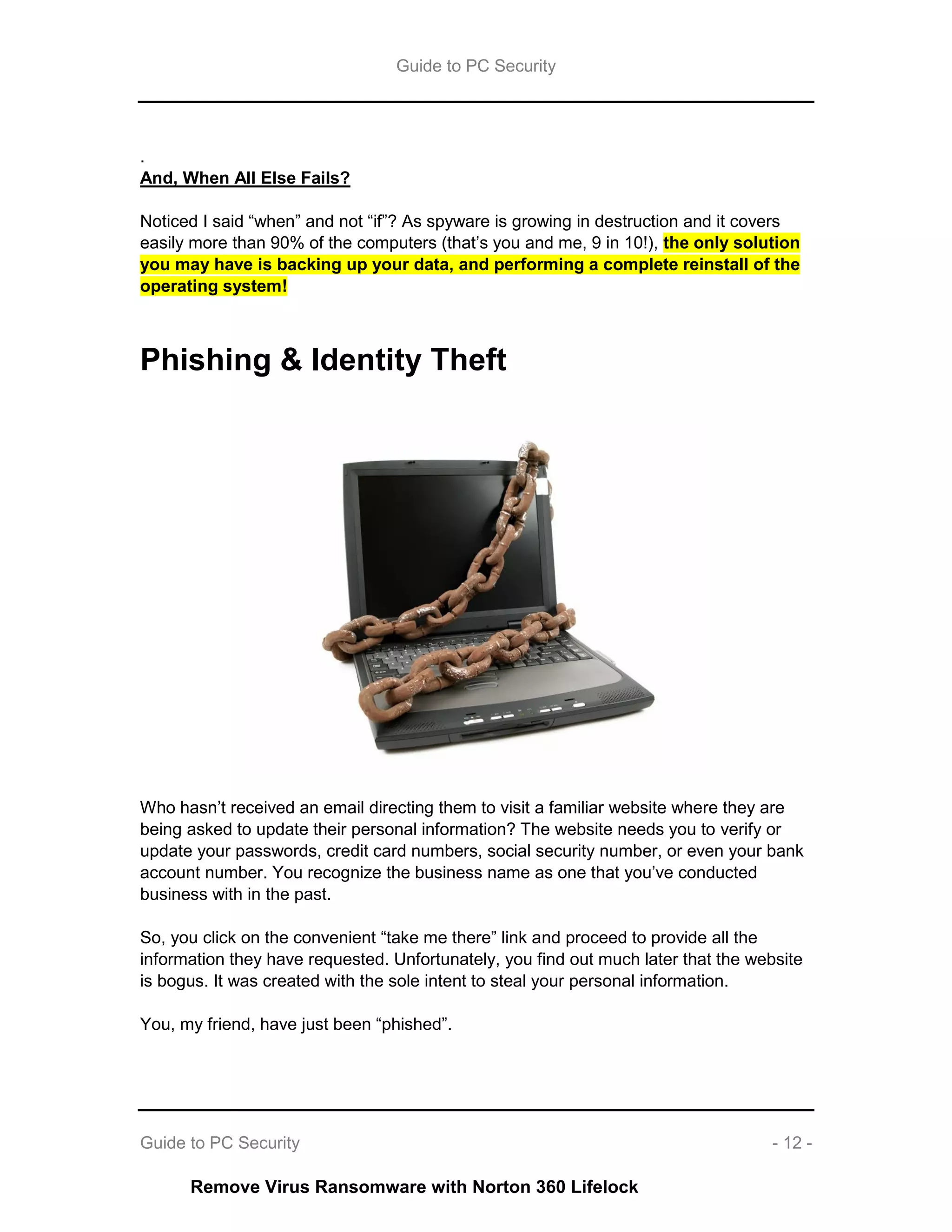 Guide to PC Security
Guide to PC Security - 12 -
.
And, When All Else Fails?
Noticed I said “when” and not “if”? As spyware is growing in destruction and it covers
easily more than 90% of the computers (that’s you and me, 9 in 10!), the only solution
you may have is backing up your data, and performing a complete reinstall of the
operating system!
Phishing & Identity Theft
Who hasn’t received an email directing them to visit a familiar website where they are
being asked to update their personal information? The website needs you to verify or
update your passwords, credit card numbers, social security number, or even your bank
account number. You recognize the business name as one that you’ve conducted
business with in the past.
So, you click on the convenient “take me there” link and proceed to provide all the
information they have requested. Unfortunately, you find out much later that the website
is bogus. It was created with the sole intent to steal your personal information.
You, my friend, have just been “phished”.
Remove Virus Ransomware with Norton 360 Lifelock
 