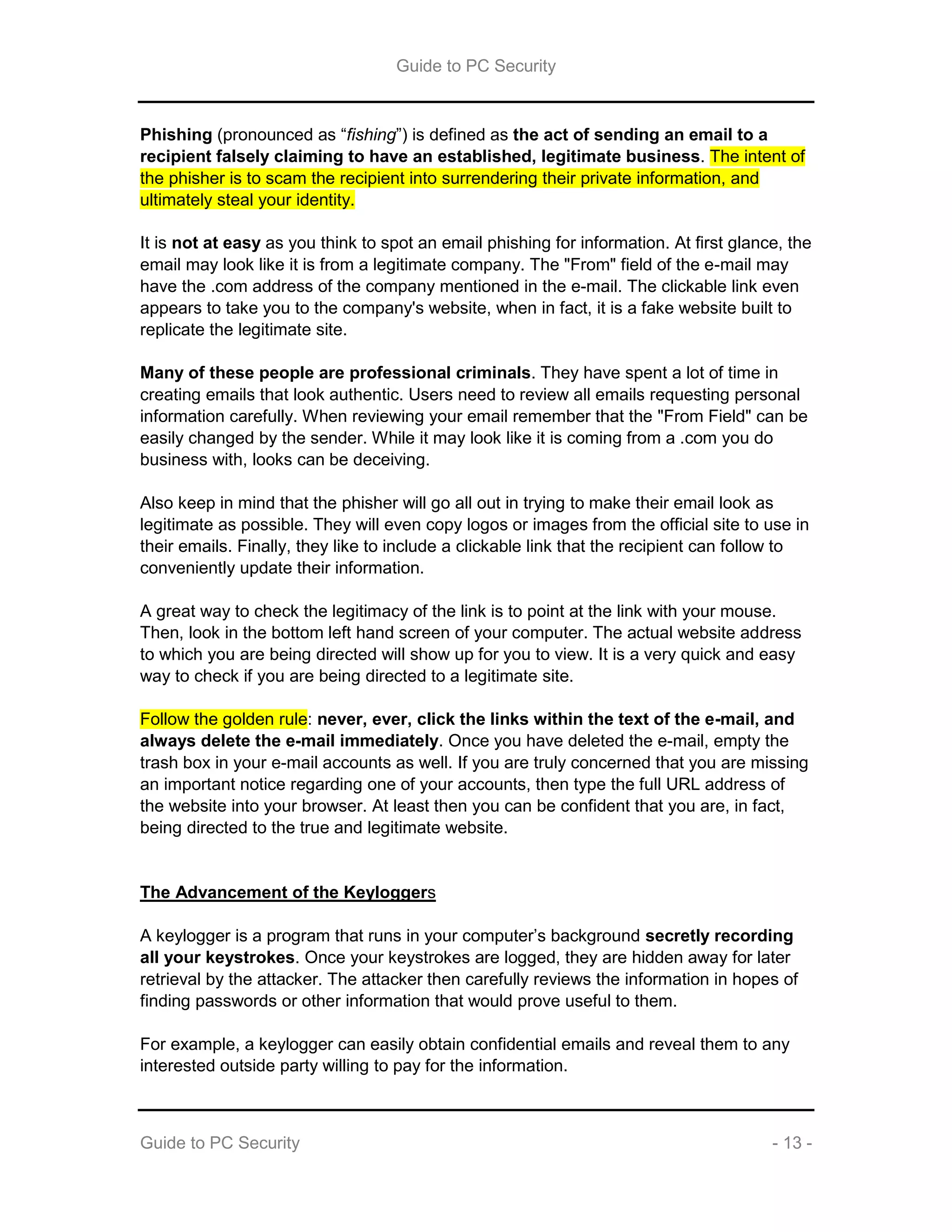 Guide to PC Security
Guide to PC Security - 13 -
Phishing (pronounced as “fishing”) is defined as the act of sending an email to a
recipient falsely claiming to have an established, legitimate business. The intent of
the phisher is to scam the recipient into surrendering their private information, and
ultimately steal your identity.
It is not at easy as you think to spot an email phishing for information. At first glance, the
email may look like it is from a legitimate company. The "From" field of the e-mail may
have the .com address of the company mentioned in the e-mail. The clickable link even
appears to take you to the company's website, when in fact, it is a fake website built to
replicate the legitimate site.
Many of these people are professional criminals. They have spent a lot of time in
creating emails that look authentic. Users need to review all emails requesting personal
information carefully. When reviewing your email remember that the "From Field" can be
easily changed by the sender. While it may look like it is coming from a .com you do
business with, looks can be deceiving.
Also keep in mind that the phisher will go all out in trying to make their email look as
legitimate as possible. They will even copy logos or images from the official site to use in
their emails. Finally, they like to include a clickable link that the recipient can follow to
conveniently update their information.
A great way to check the legitimacy of the link is to point at the link with your mouse.
Then, look in the bottom left hand screen of your computer. The actual website address
to which you are being directed will show up for you to view. It is a very quick and easy
way to check if you are being directed to a legitimate site.
Follow the golden rule: never, ever, click the links within the text of the e-mail, and
always delete the e-mail immediately. Once you have deleted the e-mail, empty the
trash box in your e-mail accounts as well. If you are truly concerned that you are missing
an important notice regarding one of your accounts, then type the full URL address of
the website into your browser. At least then you can be confident that you are, in fact,
being directed to the true and legitimate website.
The Advancement of the Keyloggers
A keylogger is a program that runs in your computer’s background secretly recording
all your keystrokes. Once your keystrokes are logged, they are hidden away for later
retrieval by the attacker. The attacker then carefully reviews the information in hopes of
finding passwords or other information that would prove useful to them.
For example, a keylogger can easily obtain confidential emails and reveal them to any
interested outside party willing to pay for the information.
 