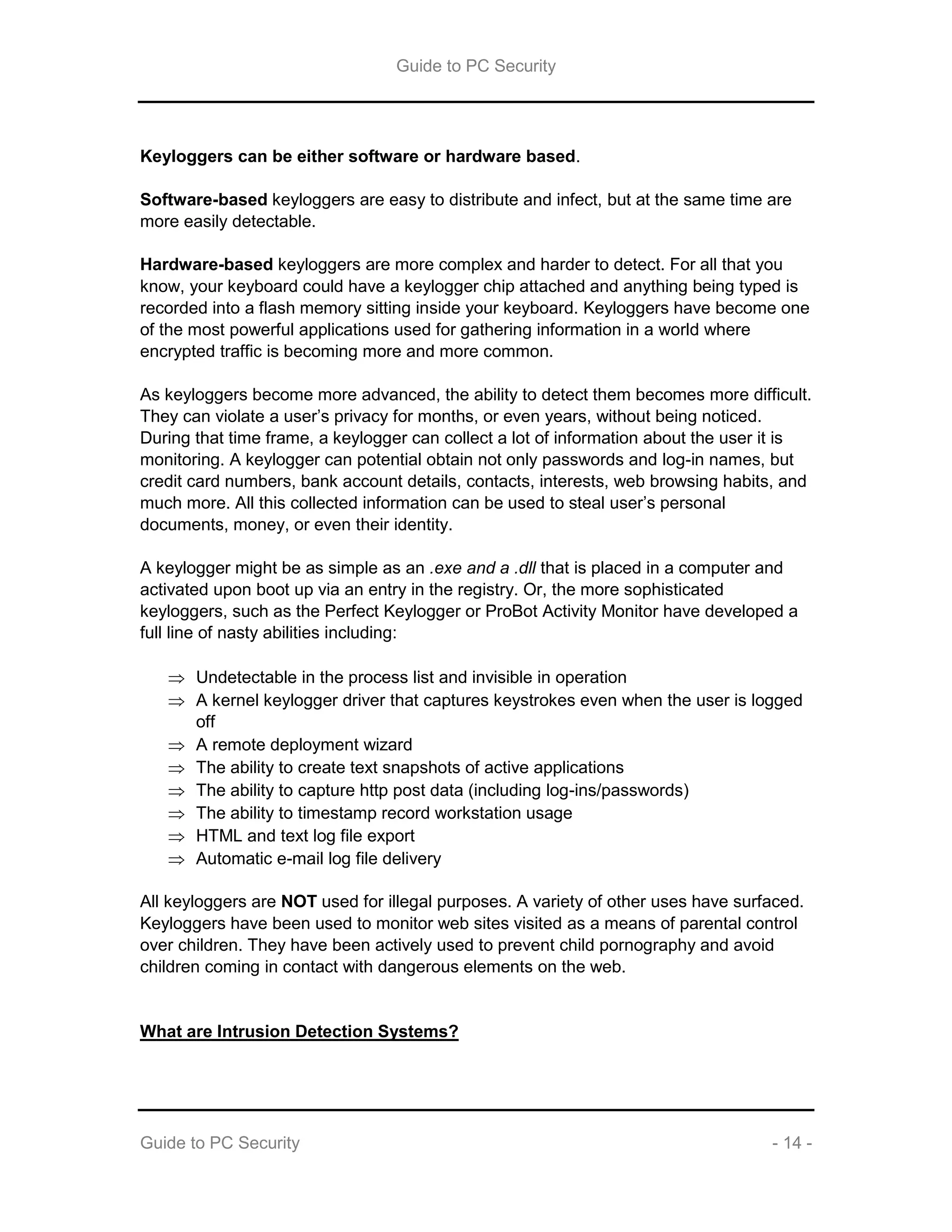 Guide to PC Security
Guide to PC Security - 14 -
Keyloggers can be either software or hardware based.
Software-based keyloggers are easy to distribute and infect, but at the same time are
more easily detectable.
Hardware-based keyloggers are more complex and harder to detect. For all that you
know, your keyboard could have a keylogger chip attached and anything being typed is
recorded into a flash memory sitting inside your keyboard. Keyloggers have become one
of the most powerful applications used for gathering information in a world where
encrypted traffic is becoming more and more common.
As keyloggers become more advanced, the ability to detect them becomes more difficult.
They can violate a user’s privacy for months, or even years, without being noticed.
During that time frame, a keylogger can collect a lot of information about the user it is
monitoring. A keylogger can potential obtain not only passwords and log-in names, but
credit card numbers, bank account details, contacts, interests, web browsing habits, and
much more. All this collected information can be used to steal user’s personal
documents, money, or even their identity.
A keylogger might be as simple as an .exe and a .dll that is placed in a computer and
activated upon boot up via an entry in the registry. Or, the more sophisticated
keyloggers, such as the Perfect Keylogger or ProBot Activity Monitor have developed a
full line of nasty abilities including:
 Undetectable in the process list and invisible in operation
 A kernel keylogger driver that captures keystrokes even when the user is logged
off
 A remote deployment wizard
 The ability to create text snapshots of active applications
 The ability to capture http post data (including log-ins/passwords)
 The ability to timestamp record workstation usage
 HTML and text log file export
 Automatic e-mail log file delivery
All keyloggers are NOT used for illegal purposes. A variety of other uses have surfaced.
Keyloggers have been used to monitor web sites visited as a means of parental control
over children. They have been actively used to prevent child pornography and avoid
children coming in contact with dangerous elements on the web.
What are Intrusion Detection Systems?
 