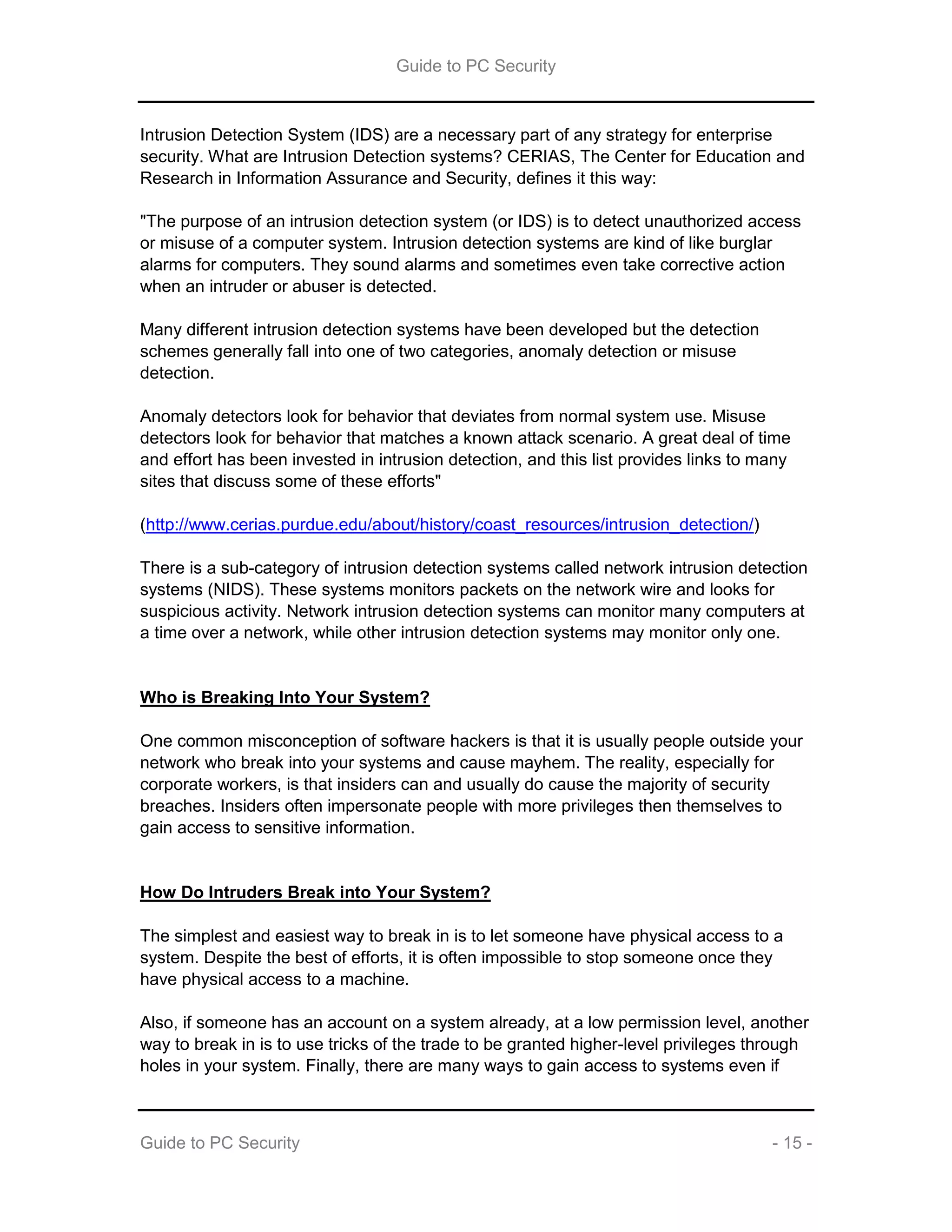 Guide to PC Security
Guide to PC Security - 15 -
Intrusion Detection System (IDS) are a necessary part of any strategy for enterprise
security. What are Intrusion Detection systems? CERIAS, The Center for Education and
Research in Information Assurance and Security, defines it this way:
"The purpose of an intrusion detection system (or IDS) is to detect unauthorized access
or misuse of a computer system. Intrusion detection systems are kind of like burglar
alarms for computers. They sound alarms and sometimes even take corrective action
when an intruder or abuser is detected.
Many different intrusion detection systems have been developed but the detection
schemes generally fall into one of two categories, anomaly detection or misuse
detection.
Anomaly detectors look for behavior that deviates from normal system use. Misuse
detectors look for behavior that matches a known attack scenario. A great deal of time
and effort has been invested in intrusion detection, and this list provides links to many
sites that discuss some of these efforts"
(http://www.cerias.purdue.edu/about/history/coast_resources/intrusion_detection/)
There is a sub-category of intrusion detection systems called network intrusion detection
systems (NIDS). These systems monitors packets on the network wire and looks for
suspicious activity. Network intrusion detection systems can monitor many computers at
a time over a network, while other intrusion detection systems may monitor only one.
Who is Breaking Into Your System?
One common misconception of software hackers is that it is usually people outside your
network who break into your systems and cause mayhem. The reality, especially for
corporate workers, is that insiders can and usually do cause the majority of security
breaches. Insiders often impersonate people with more privileges then themselves to
gain access to sensitive information.
How Do Intruders Break into Your System?
The simplest and easiest way to break in is to let someone have physical access to a
system. Despite the best of efforts, it is often impossible to stop someone once they
have physical access to a machine.
Also, if someone has an account on a system already, at a low permission level, another
way to break in is to use tricks of the trade to be granted higher-level privileges through
holes in your system. Finally, there are many ways to gain access to systems even if
 