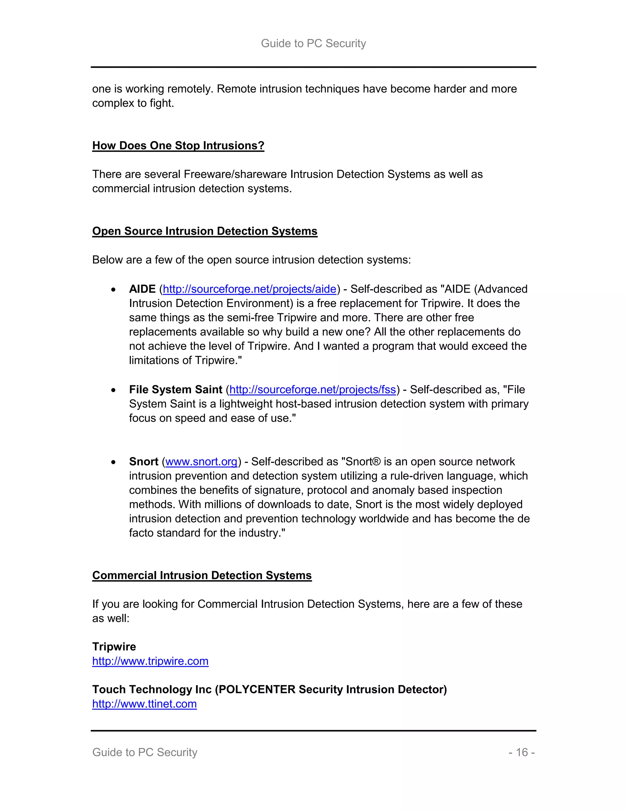 Guide to PC Security
Guide to PC Security - 16 -
one is working remotely. Remote intrusion techniques have become harder and more
complex to fight.
How Does One Stop Intrusions?
There are several Freeware/shareware Intrusion Detection Systems as well as
commercial intrusion detection systems.
Open Source Intrusion Detection Systems
Below are a few of the open source intrusion detection systems:
 AIDE (http://sourceforge.net/projects/aide) - Self-described as "AIDE (Advanced
Intrusion Detection Environment) is a free replacement for Tripwire. It does the
same things as the semi-free Tripwire and more. There are other free
replacements available so why build a new one? All the other replacements do
not achieve the level of Tripwire. And I wanted a program that would exceed the
limitations of Tripwire."
 File System Saint (http://sourceforge.net/projects/fss) - Self-described as, "File
System Saint is a lightweight host-based intrusion detection system with primary
focus on speed and ease of use."
 Snort (www.snort.org) - Self-described as "Snort® is an open source network
intrusion prevention and detection system utilizing a rule-driven language, which
combines the benefits of signature, protocol and anomaly based inspection
methods. With millions of downloads to date, Snort is the most widely deployed
intrusion detection and prevention technology worldwide and has become the de
facto standard for the industry."
Commercial Intrusion Detection Systems
If you are looking for Commercial Intrusion Detection Systems, here are a few of these
as well:
Tripwire
http://www.tripwire.com
Touch Technology Inc (POLYCENTER Security Intrusion Detector)
http://www.ttinet.com
 