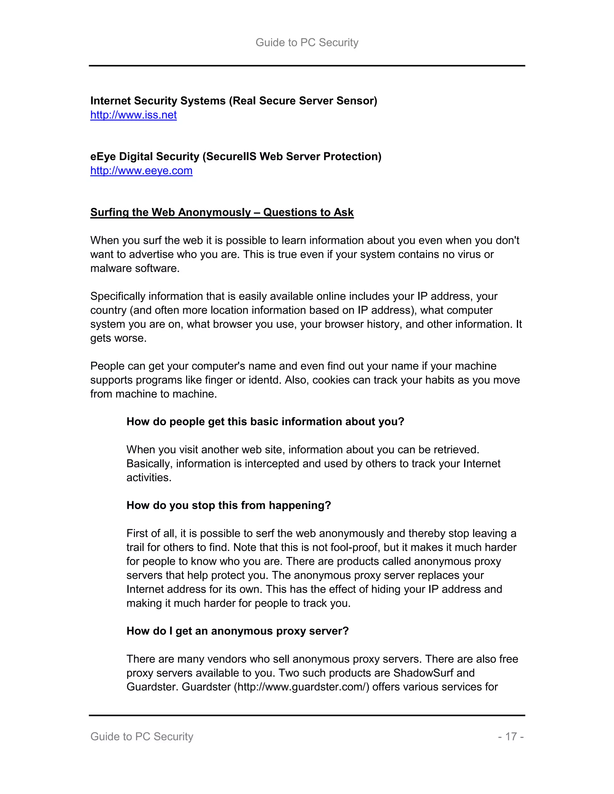 Guide to PC Security
Guide to PC Security - 17 -
Internet Security Systems (Real Secure Server Sensor)
http://www.iss.net
eEye Digital Security (SecureIIS Web Server Protection)
http://www.eeye.com
Surfing the Web Anonymously – Questions to Ask
When you surf the web it is possible to learn information about you even when you don't
want to advertise who you are. This is true even if your system contains no virus or
malware software.
Specifically information that is easily available online includes your IP address, your
country (and often more location information based on IP address), what computer
system you are on, what browser you use, your browser history, and other information. It
gets worse.
People can get your computer's name and even find out your name if your machine
supports programs like finger or identd. Also, cookies can track your habits as you move
from machine to machine.
How do people get this basic information about you?
When you visit another web site, information about you can be retrieved.
Basically, information is intercepted and used by others to track your Internet
activities.
How do you stop this from happening?
First of all, it is possible to serf the web anonymously and thereby stop leaving a
trail for others to find. Note that this is not fool-proof, but it makes it much harder
for people to know who you are. There are products called anonymous proxy
servers that help protect you. The anonymous proxy server replaces your
Internet address for its own. This has the effect of hiding your IP address and
making it much harder for people to track you.
How do I get an anonymous proxy server?
There are many vendors who sell anonymous proxy servers. There are also free
proxy servers available to you. Two such products are ShadowSurf and
Guardster. Guardster (http://www.guardster.com/) offers various services for
 