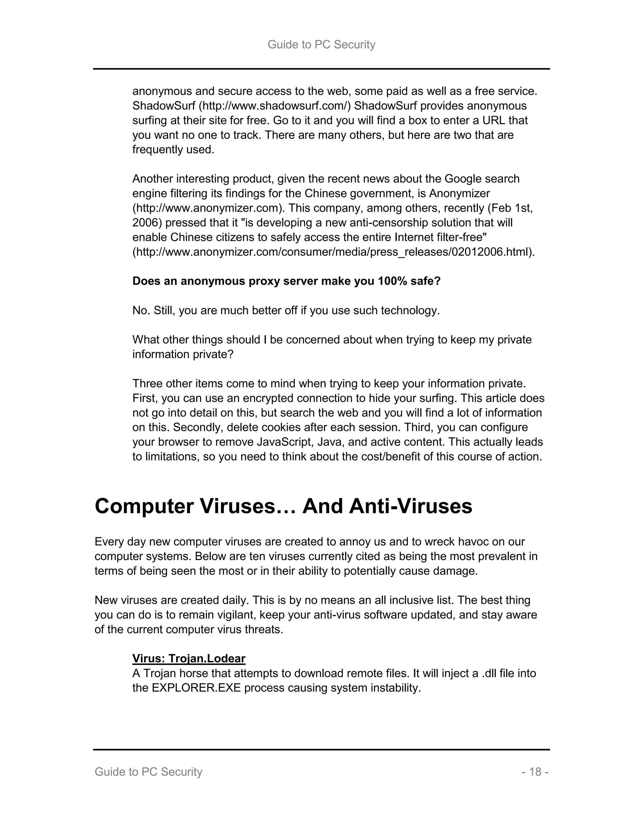 Guide to PC Security
Guide to PC Security - 18 -
anonymous and secure access to the web, some paid as well as a free service.
ShadowSurf (http://www.shadowsurf.com/) ShadowSurf provides anonymous
surfing at their site for free. Go to it and you will find a box to enter a URL that
you want no one to track. There are many others, but here are two that are
frequently used.
Another interesting product, given the recent news about the Google search
engine filtering its findings for the Chinese government, is Anonymizer
(http://www.anonymizer.com). This company, among others, recently (Feb 1st,
2006) pressed that it "is developing a new anti-censorship solution that will
enable Chinese citizens to safely access the entire Internet filter-free"
(http://www.anonymizer.com/consumer/media/press_releases/02012006.html).
Does an anonymous proxy server make you 100% safe?
No. Still, you are much better off if you use such technology.
What other things should I be concerned about when trying to keep my private
information private?
Three other items come to mind when trying to keep your information private.
First, you can use an encrypted connection to hide your surfing. This article does
not go into detail on this, but search the web and you will find a lot of information
on this. Secondly, delete cookies after each session. Third, you can configure
your browser to remove JavaScript, Java, and active content. This actually leads
to limitations, so you need to think about the cost/benefit of this course of action.
Computer Viruses… And Anti-Viruses
Every day new computer viruses are created to annoy us and to wreck havoc on our
computer systems. Below are ten viruses currently cited as being the most prevalent in
terms of being seen the most or in their ability to potentially cause damage.
New viruses are created daily. This is by no means an all inclusive list. The best thing
you can do is to remain vigilant, keep your anti-virus software updated, and stay aware
of the current computer virus threats.
Virus: Trojan.Lodear
A Trojan horse that attempts to download remote files. It will inject a .dll file into
the EXPLORER.EXE process causing system instability.
 