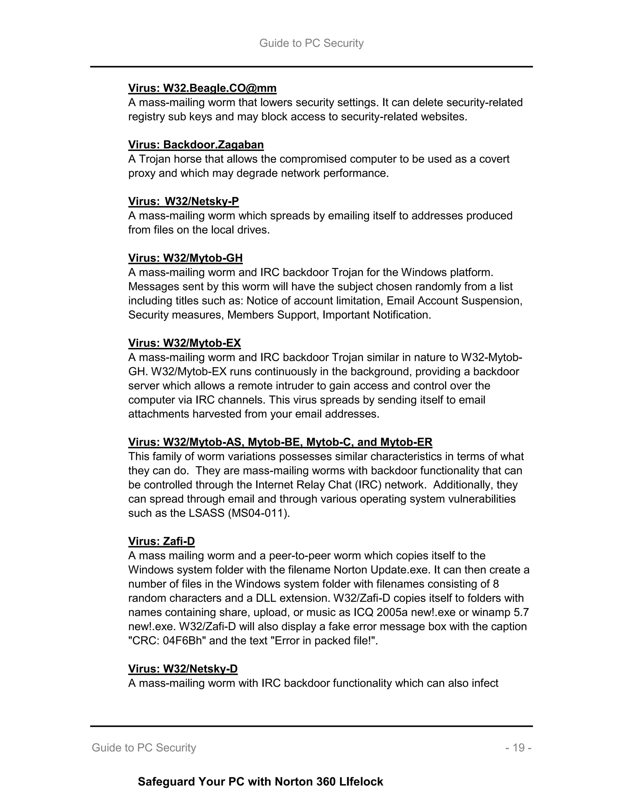 Guide to PC Security
Guide to PC Security - 19 -
Virus: W32.Beagle.CO@mm
A mass-mailing worm that lowers security settings. It can delete security-related
registry sub keys and may block access to security-related websites.
Virus: Backdoor.Zagaban
A Trojan horse that allows the compromised computer to be used as a covert
proxy and which may degrade network performance.
Virus: W32/Netsky-P
A mass-mailing worm which spreads by emailing itself to addresses produced
from files on the local drives.
Virus: W32/Mytob-GH
A mass-mailing worm and IRC backdoor Trojan for the Windows platform.
Messages sent by this worm will have the subject chosen randomly from a list
including titles such as: Notice of account limitation, Email Account Suspension,
Security measures, Members Support, Important Notification.
Virus: W32/Mytob-EX
A mass-mailing worm and IRC backdoor Trojan similar in nature to W32-Mytob-
GH. W32/Mytob-EX runs continuously in the background, providing a backdoor
server which allows a remote intruder to gain access and control over the
computer via IRC channels. This virus spreads by sending itself to email
attachments harvested from your email addresses.
Virus: W32/Mytob-AS, Mytob-BE, Mytob-C, and Mytob-ER
This family of worm variations possesses similar characteristics in terms of what
they can do. They are mass-mailing worms with backdoor functionality that can
be controlled through the Internet Relay Chat (IRC) network. Additionally, they
can spread through email and through various operating system vulnerabilities
such as the LSASS (MS04-011).
Virus: Zafi-D
A mass mailing worm and a peer-to-peer worm which copies itself to the
Windows system folder with the filename Norton Update.exe. It can then create a
number of files in the Windows system folder with filenames consisting of 8
random characters and a DLL extension. W32/Zafi-D copies itself to folders with
names containing share, upload, or music as ICQ 2005a new!.exe or winamp 5.7
new!.exe. W32/Zafi-D will also display a fake error message box with the caption
"CRC: 04F6Bh" and the text "Error in packed file!".
Virus: W32/Netsky-D
A mass-mailing worm with IRC backdoor functionality which can also infect
Safeguard Your PC with Norton 360 LIfelock
 