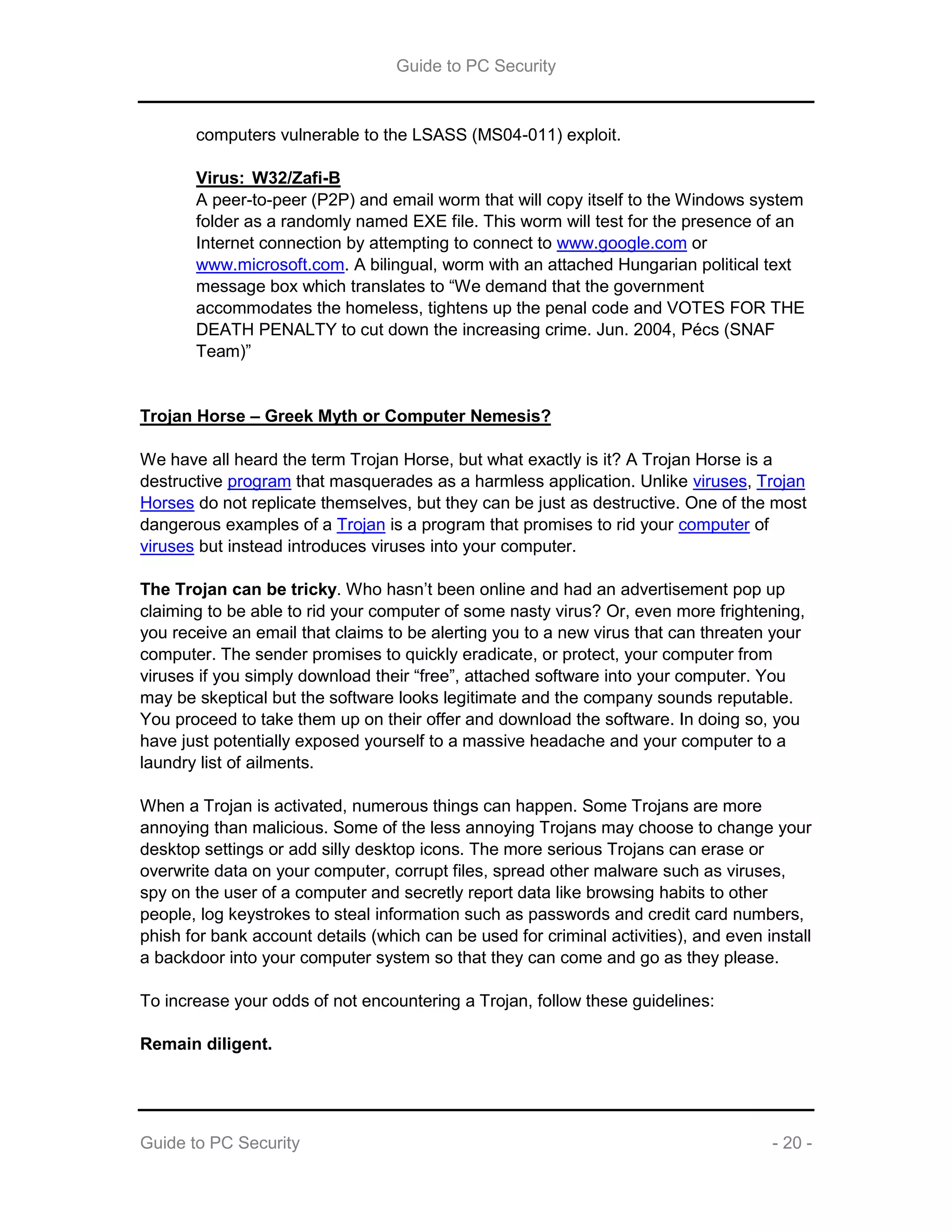 Guide to PC Security
Guide to PC Security - 20 -
computers vulnerable to the LSASS (MS04-011) exploit.
Virus: W32/Zafi-B
A peer-to-peer (P2P) and email worm that will copy itself to the Windows system
folder as a randomly named EXE file. This worm will test for the presence of an
Internet connection by attempting to connect to www.google.com or
www.microsoft.com. A bilingual, worm with an attached Hungarian political text
message box which translates to “We demand that the government
accommodates the homeless, tightens up the penal code and VOTES FOR THE
DEATH PENALTY to cut down the increasing crime. Jun. 2004, Pécs (SNAF
Team)”
Trojan Horse – Greek Myth or Computer Nemesis?
We have all heard the term Trojan Horse, but what exactly is it? A Trojan Horse is a
destructive program that masquerades as a harmless application. Unlike viruses, Trojan
Horses do not replicate themselves, but they can be just as destructive. One of the most
dangerous examples of a Trojan is a program that promises to rid your computer of
viruses but instead introduces viruses into your computer.
The Trojan can be tricky. Who hasn’t been online and had an advertisement pop up
claiming to be able to rid your computer of some nasty virus? Or, even more frightening,
you receive an email that claims to be alerting you to a new virus that can threaten your
computer. The sender promises to quickly eradicate, or protect, your computer from
viruses if you simply download their “free”, attached software into your computer. You
may be skeptical but the software looks legitimate and the company sounds reputable.
You proceed to take them up on their offer and download the software. In doing so, you
have just potentially exposed yourself to a massive headache and your computer to a
laundry list of ailments.
When a Trojan is activated, numerous things can happen. Some Trojans are more
annoying than malicious. Some of the less annoying Trojans may choose to change your
desktop settings or add silly desktop icons. The more serious Trojans can erase or
overwrite data on your computer, corrupt files, spread other malware such as viruses,
spy on the user of a computer and secretly report data like browsing habits to other
people, log keystrokes to steal information such as passwords and credit card numbers,
phish for bank account details (which can be used for criminal activities), and even install
a backdoor into your computer system so that they can come and go as they please.
To increase your odds of not encountering a Trojan, follow these guidelines:
Remain diligent.
 