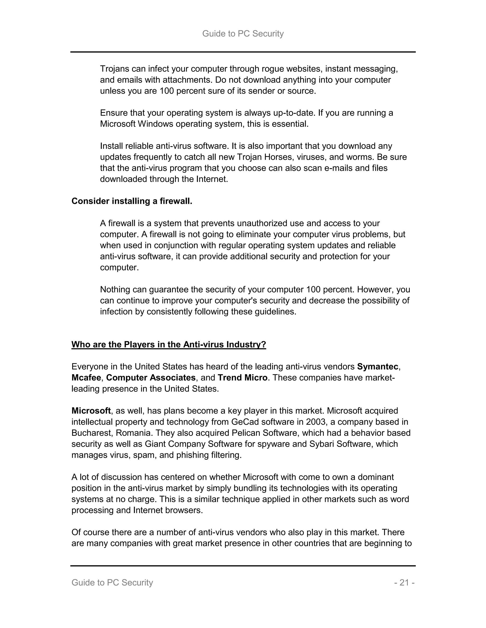 Guide to PC Security
Guide to PC Security - 21 -
Trojans can infect your computer through rogue websites, instant messaging,
and emails with attachments. Do not download anything into your computer
unless you are 100 percent sure of its sender or source.
Ensure that your operating system is always up-to-date. If you are running a
Microsoft Windows operating system, this is essential.
Install reliable anti-virus software. It is also important that you download any
updates frequently to catch all new Trojan Horses, viruses, and worms. Be sure
that the anti-virus program that you choose can also scan e-mails and files
downloaded through the Internet.
Consider installing a firewall.
A firewall is a system that prevents unauthorized use and access to your
computer. A firewall is not going to eliminate your computer virus problems, but
when used in conjunction with regular operating system updates and reliable
anti-virus software, it can provide additional security and protection for your
computer.
Nothing can guarantee the security of your computer 100 percent. However, you
can continue to improve your computer's security and decrease the possibility of
infection by consistently following these guidelines.
Who are the Players in the Anti-virus Industry?
Everyone in the United States has heard of the leading anti-virus vendors Symantec,
Mcafee, Computer Associates, and Trend Micro. These companies have market-
leading presence in the United States.
Microsoft, as well, has plans become a key player in this market. Microsoft acquired
intellectual property and technology from GeCad software in 2003, a company based in
Bucharest, Romania. They also acquired Pelican Software, which had a behavior based
security as well as Giant Company Software for spyware and Sybari Software, which
manages virus, spam, and phishing filtering.
A lot of discussion has centered on whether Microsoft with come to own a dominant
position in the anti-virus market by simply bundling its technologies with its operating
systems at no charge. This is a similar technique applied in other markets such as word
processing and Internet browsers.
Of course there are a number of anti-virus vendors who also play in this market. There
are many companies with great market presence in other countries that are beginning to
 