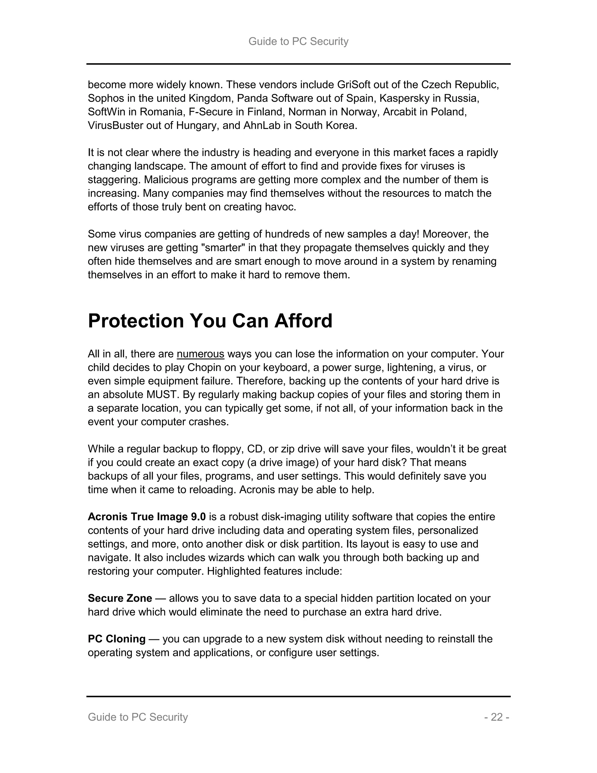 Guide to PC Security
Guide to PC Security - 22 -
become more widely known. These vendors include GriSoft out of the Czech Republic,
Sophos in the united Kingdom, Panda Software out of Spain, Kaspersky in Russia,
SoftWin in Romania, F-Secure in Finland, Norman in Norway, Arcabit in Poland,
VirusBuster out of Hungary, and AhnLab in South Korea.
It is not clear where the industry is heading and everyone in this market faces a rapidly
changing landscape. The amount of effort to find and provide fixes for viruses is
staggering. Malicious programs are getting more complex and the number of them is
increasing. Many companies may find themselves without the resources to match the
efforts of those truly bent on creating havoc.
Some virus companies are getting of hundreds of new samples a day! Moreover, the
new viruses are getting "smarter" in that they propagate themselves quickly and they
often hide themselves and are smart enough to move around in a system by renaming
themselves in an effort to make it hard to remove them.
Protection You Can Afford
All in all, there are numerous ways you can lose the information on your computer. Your
child decides to play Chopin on your keyboard, a power surge, lightening, a virus, or
even simple equipment failure. Therefore, backing up the contents of your hard drive is
an absolute MUST. By regularly making backup copies of your files and storing them in
a separate location, you can typically get some, if not all, of your information back in the
event your computer crashes.
While a regular backup to floppy, CD, or zip drive will save your files, wouldn’t it be great
if you could create an exact copy (a drive image) of your hard disk? That means
backups of all your files, programs, and user settings. This would definitely save you
time when it came to reloading. Acronis may be able to help.
Acronis True Image 9.0 is a robust disk-imaging utility software that copies the entire
contents of your hard drive including data and operating system files, personalized
settings, and more, onto another disk or disk partition. Its layout is easy to use and
navigate. It also includes wizards which can walk you through both backing up and
restoring your computer. Highlighted features include:
Secure Zone — allows you to save data to a special hidden partition located on your
hard drive which would eliminate the need to purchase an extra hard drive.
PC Cloning — you can upgrade to a new system disk without needing to reinstall the
operating system and applications, or configure user settings.
 