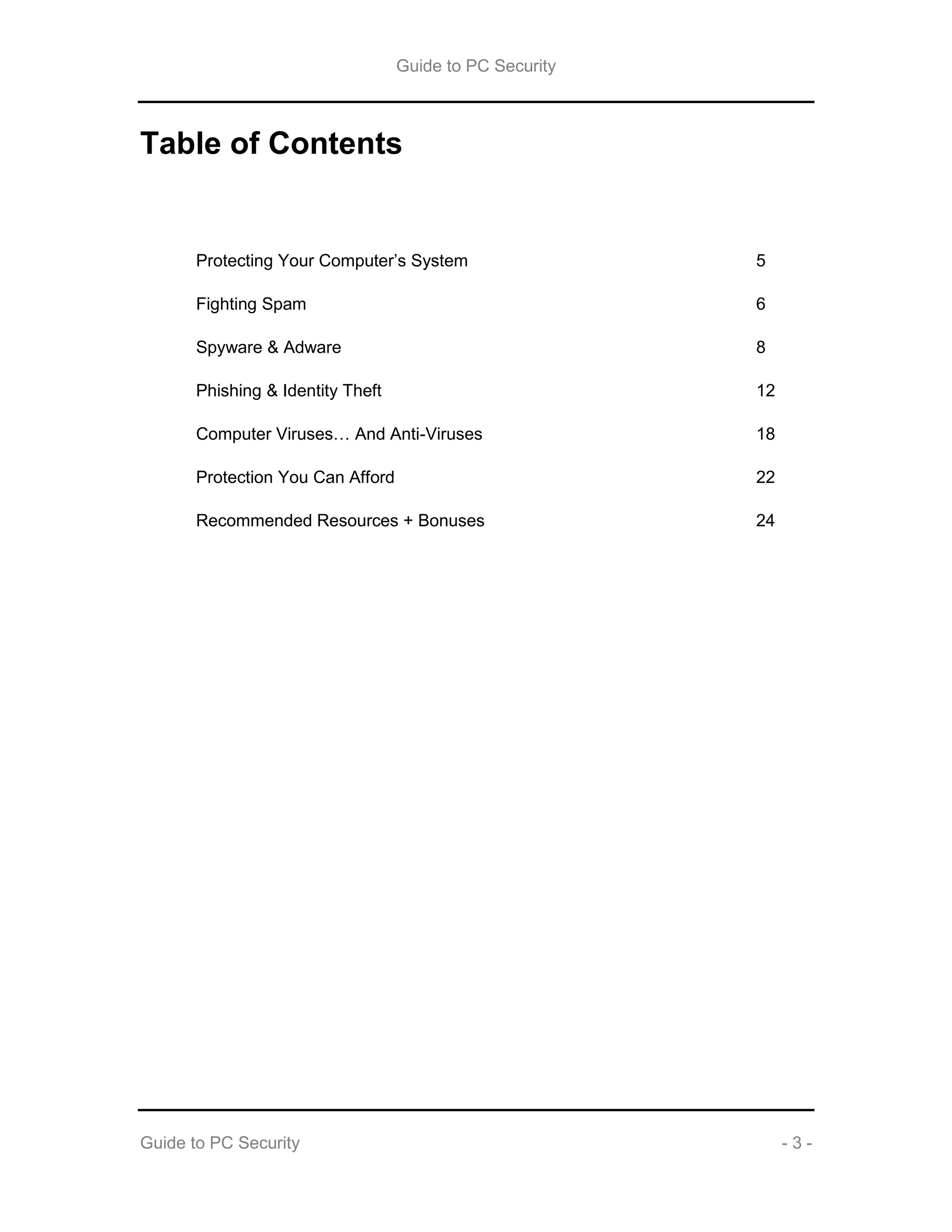 Guide to PC Security
Guide to PC Security - 3 -
Table of Contents
Protecting Your Computer’s System 5
Fighting Spam 6
Spyware & Adware 8
Phishing & Identity Theft 12
Computer Viruses… And Anti-Viruses 18
Protection You Can Afford 22
Recommended Resources + Bonuses 24
 