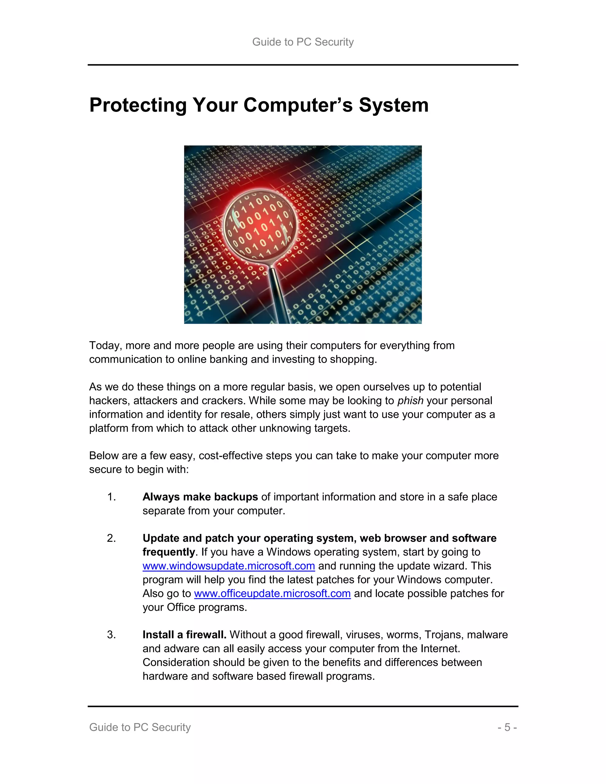 Guide to PC Security
Guide to PC Security - 5 -
Protecting Your Computer’s System
Today, more and more people are using their computers for everything from
communication to online banking and investing to shopping.
As we do these things on a more regular basis, we open ourselves up to potential
hackers, attackers and crackers. While some may be looking to phish your personal
information and identity for resale, others simply just want to use your computer as a
platform from which to attack other unknowing targets.
Below are a few easy, cost-effective steps you can take to make your computer more
secure to begin with:
1. Always make backups of important information and store in a safe place
separate from your computer.
2. Update and patch your operating system, web browser and software
frequently. If you have a Windows operating system, start by going to
www.windowsupdate.microsoft.com and running the update wizard. This
program will help you find the latest patches for your Windows computer.
Also go to www.officeupdate.microsoft.com and locate possible patches for
your Office programs.
3. Install a firewall. Without a good firewall, viruses, worms, Trojans, malware
and adware can all easily access your computer from the Internet.
Consideration should be given to the benefits and differences between
hardware and software based firewall programs.
 