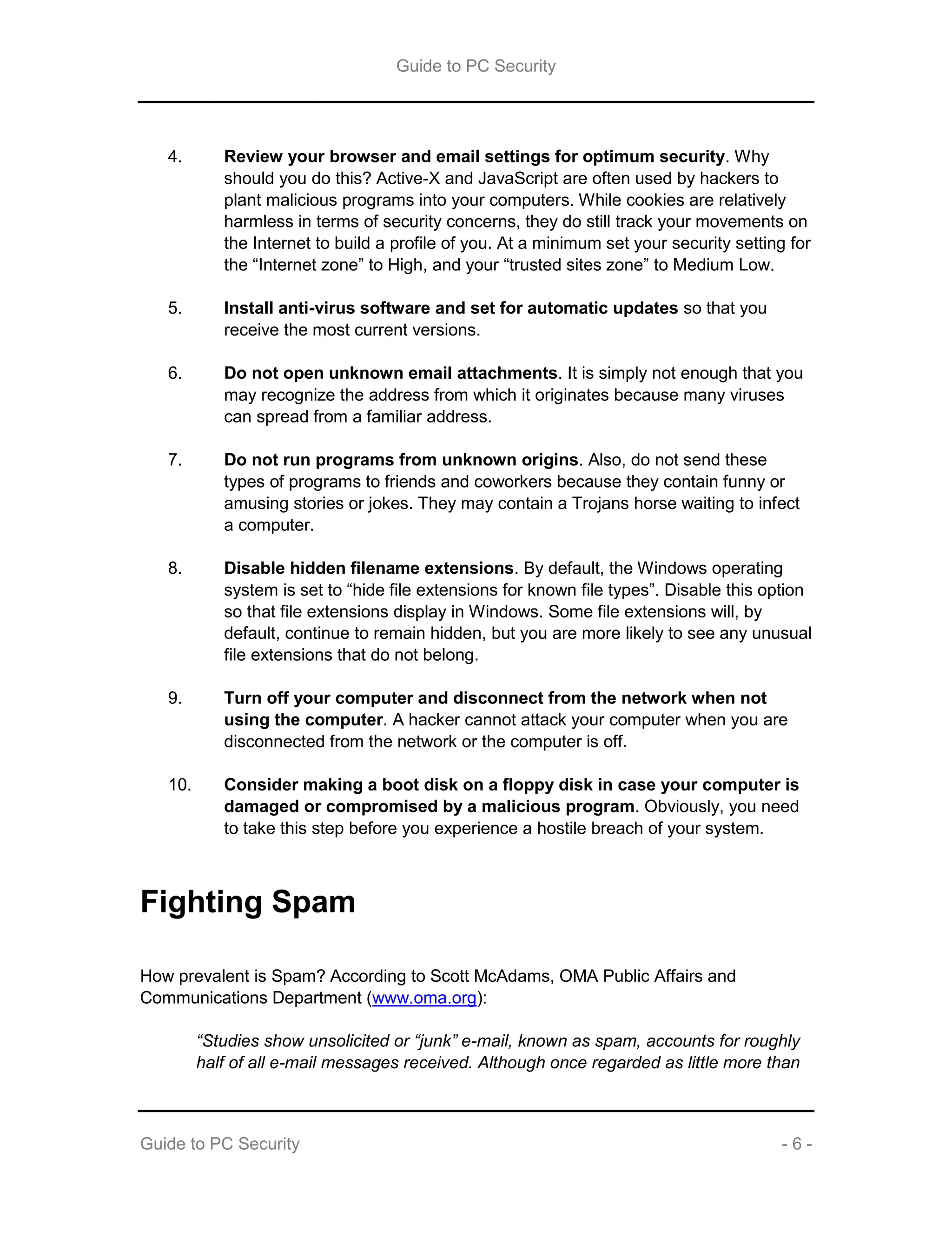 Guide to PC Security
Guide to PC Security - 6 -
4. Review your browser and email settings for optimum security. Why
should you do this? Active-X and JavaScript are often used by hackers to
plant malicious programs into your computers. While cookies are relatively
harmless in terms of security concerns, they do still track your movements on
the Internet to build a profile of you. At a minimum set your security setting for
the “Internet zone” to High, and your “trusted sites zone” to Medium Low.
5. Install anti-virus software and set for automatic updates so that you
receive the most current versions.
6. Do not open unknown email attachments. It is simply not enough that you
may recognize the address from which it originates because many viruses
can spread from a familiar address.
7. Do not run programs from unknown origins. Also, do not send these
types of programs to friends and coworkers because they contain funny or
amusing stories or jokes. They may contain a Trojans horse waiting to infect
a computer.
8. Disable hidden filename extensions. By default, the Windows operating
system is set to “hide file extensions for known file types”. Disable this option
so that file extensions display in Windows. Some file extensions will, by
default, continue to remain hidden, but you are more likely to see any unusual
file extensions that do not belong.
9. Turn off your computer and disconnect from the network when not
using the computer. A hacker cannot attack your computer when you are
disconnected from the network or the computer is off.
10. Consider making a boot disk on a floppy disk in case your computer is
damaged or compromised by a malicious program. Obviously, you need
to take this step before you experience a hostile breach of your system.
Fighting Spam
How prevalent is Spam? According to Scott McAdams, OMA Public Affairs and
Communications Department (www.oma.org):
“Studies show unsolicited or “junk” e-mail, known as spam, accounts for roughly
half of all e-mail messages received. Although once regarded as little more than
 
