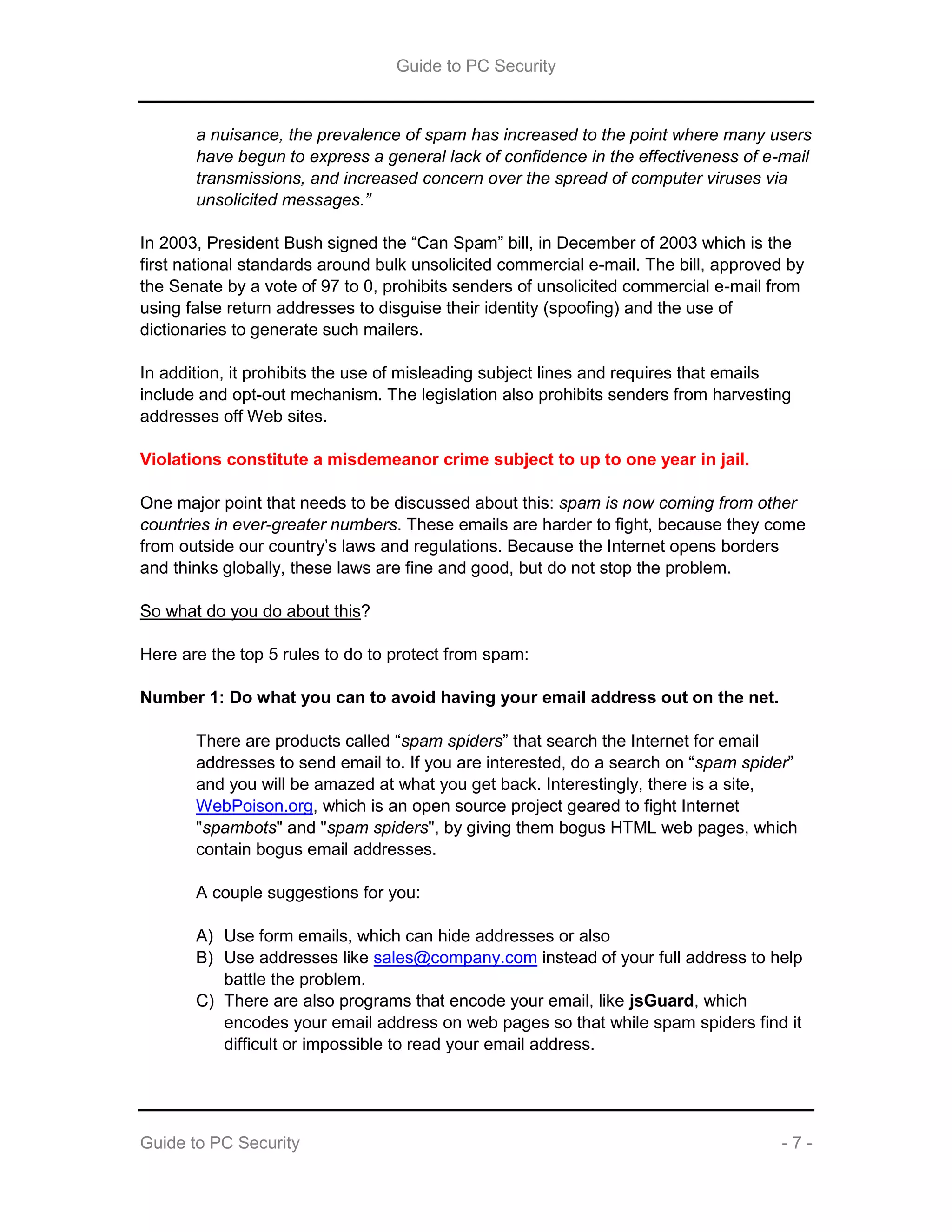 Guide to PC Security
Guide to PC Security - 7 -
a nuisance, the prevalence of spam has increased to the point where many users
have begun to express a general lack of confidence in the effectiveness of e-mail
transmissions, and increased concern over the spread of computer viruses via
unsolicited messages.”
In 2003, President Bush signed the “Can Spam” bill, in December of 2003 which is the
first national standards around bulk unsolicited commercial e-mail. The bill, approved by
the Senate by a vote of 97 to 0, prohibits senders of unsolicited commercial e-mail from
using false return addresses to disguise their identity (spoofing) and the use of
dictionaries to generate such mailers.
In addition, it prohibits the use of misleading subject lines and requires that emails
include and opt-out mechanism. The legislation also prohibits senders from harvesting
addresses off Web sites.
Violations constitute a misdemeanor crime subject to up to one year in jail.
One major point that needs to be discussed about this: spam is now coming from other
countries in ever-greater numbers. These emails are harder to fight, because they come
from outside our country’s laws and regulations. Because the Internet opens borders
and thinks globally, these laws are fine and good, but do not stop the problem.
So what do you do about this?
Here are the top 5 rules to do to protect from spam:
Number 1: Do what you can to avoid having your email address out on the net.
There are products called “spam spiders” that search the Internet for email
addresses to send email to. If you are interested, do a search on “spam spider”
and you will be amazed at what you get back. Interestingly, there is a site,
WebPoison.org, which is an open source project geared to fight Internet
"spambots" and "spam spiders", by giving them bogus HTML web pages, which
contain bogus email addresses.
A couple suggestions for you:
A) Use form emails, which can hide addresses or also
B) Use addresses like sales@company.com instead of your full address to help
battle the problem.
C) There are also programs that encode your email, like jsGuard, which
encodes your email address on web pages so that while spam spiders find it
difficult or impossible to read your email address.
 