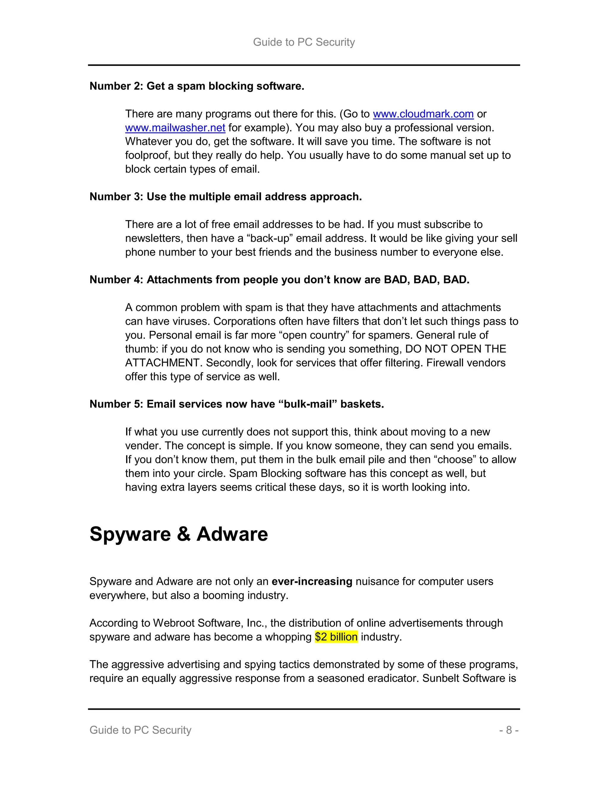 Guide to PC Security
Guide to PC Security - 8 -
Number 2: Get a spam blocking software.
There are many programs out there for this. (Go to www.cloudmark.com or
www.mailwasher.net for example). You may also buy a professional version.
Whatever you do, get the software. It will save you time. The software is not
foolproof, but they really do help. You usually have to do some manual set up to
block certain types of email.
Number 3: Use the multiple email address approach.
There are a lot of free email addresses to be had. If you must subscribe to
newsletters, then have a “back-up” email address. It would be like giving your sell
phone number to your best friends and the business number to everyone else.
Number 4: Attachments from people you don’t know are BAD, BAD, BAD.
A common problem with spam is that they have attachments and attachments
can have viruses. Corporations often have filters that don’t let such things pass to
you. Personal email is far more “open country” for spamers. General rule of
thumb: if you do not know who is sending you something, DO NOT OPEN THE
ATTACHMENT. Secondly, look for services that offer filtering. Firewall vendors
offer this type of service as well.
Number 5: Email services now have “bulk-mail” baskets.
If what you use currently does not support this, think about moving to a new
vender. The concept is simple. If you know someone, they can send you emails.
If you don’t know them, put them in the bulk email pile and then “choose” to allow
them into your circle. Spam Blocking software has this concept as well, but
having extra layers seems critical these days, so it is worth looking into.
Spyware & Adware
Spyware and Adware are not only an ever-increasing nuisance for computer users
everywhere, but also a booming industry.
According to Webroot Software, Inc., the distribution of online advertisements through
spyware and adware has become a whopping $2 billion industry.
The aggressive advertising and spying tactics demonstrated by some of these programs,
require an equally aggressive response from a seasoned eradicator. Sunbelt Software is
 