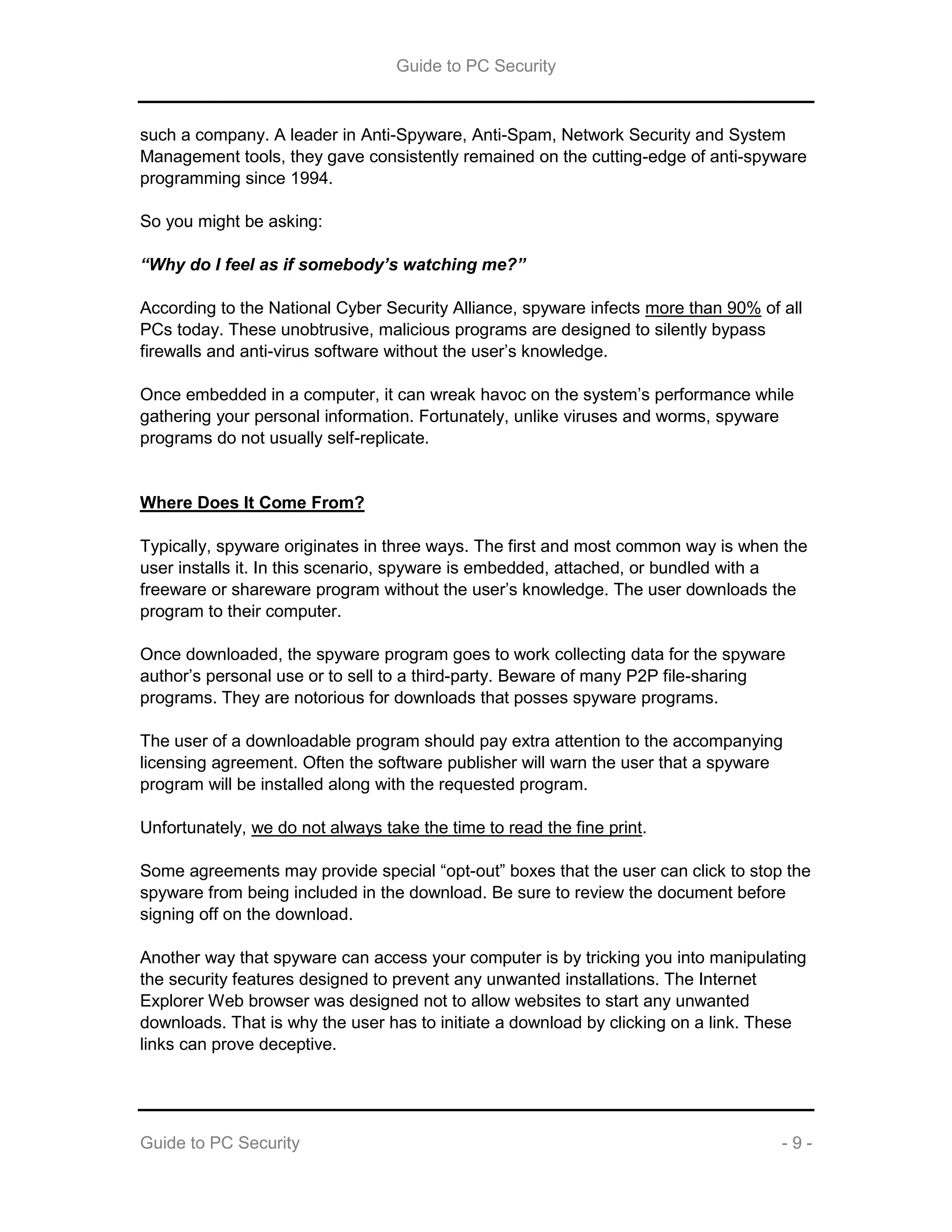 Guide to PC Security
Guide to PC Security - 9 -
such a company. A leader in Anti-Spyware, Anti-Spam, Network Security and System
Management tools, they gave consistently remained on the cutting-edge of anti-spyware
programming since 1994.
So you might be asking:
“Why do I feel as if somebody’s watching me?”
According to the National Cyber Security Alliance, spyware infects more than 90% of all
PCs today. These unobtrusive, malicious programs are designed to silently bypass
firewalls and anti-virus software without the user’s knowledge.
Once embedded in a computer, it can wreak havoc on the system’s performance while
gathering your personal information. Fortunately, unlike viruses and worms, spyware
programs do not usually self-replicate.
Where Does It Come From?
Typically, spyware originates in three ways. The first and most common way is when the
user installs it. In this scenario, spyware is embedded, attached, or bundled with a
freeware or shareware program without the user’s knowledge. The user downloads the
program to their computer.
Once downloaded, the spyware program goes to work collecting data for the spyware
author’s personal use or to sell to a third-party. Beware of many P2P file-sharing
programs. They are notorious for downloads that posses spyware programs.
The user of a downloadable program should pay extra attention to the accompanying
licensing agreement. Often the software publisher will warn the user that a spyware
program will be installed along with the requested program.
Unfortunately, we do not always take the time to read the fine print.
Some agreements may provide special “opt-out” boxes that the user can click to stop the
spyware from being included in the download. Be sure to review the document before
signing off on the download.
Another way that spyware can access your computer is by tricking you into manipulating
the security features designed to prevent any unwanted installations. The Internet
Explorer Web browser was designed not to allow websites to start any unwanted
downloads. That is why the user has to initiate a download by clicking on a link. These
links can prove deceptive.
 