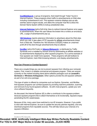 Guide to PC Security
Guide to PC Security - 11 -
CoolWebSearch, a group of programs, that install through “holes” found in
Internet Explorer. These programs direct traffic to advertisements on Web sites
including coolwebsearch.com. This spyware nuisance displays pop-up ads,
rewrites search engine results, and alters the computer host file to direct the
Domain Name System (DNS) to lookup preselected sites.
Internet Optimizer (a/k/a DyFuCa), likes to redirect Internet Explorer error pages
to advertisements. When the user follows the broken link or enters an erroneous
URL, a page of advertisements pop up.
180 Solutions reports extensive information to advertisers about the Web sites
which you visit. It also alters HTTP requests for affiliate advertisements linked
from a Web site. Therefore the 180 Solutions Company makes an unearned
profit off of the click through advertisements they’ve altered.
HuntBar (a/k/a WinTools) or Adware.Websearch, is distributed by Traffic
Syndicate and is installed by ActiveX drive-by downloading at affiliate websites or
by advertisements displayed by other spyware programs. It’s a prime example of
how spyware can install more spyware. These programs will add toolbars to
Internet Explorer, track Web browsing behavior, and display advertisements.
How Can I Prevent or Combat Spyware?
There are a couple things you can do to prevent spyware from infecting your computer
system. First, invest in a reliable commercial anti-spyware program. There are several
currently on the market including stand alone software packages such as Lavasoft’s
Ad-Aware or Windows Antispyware. Other options provide the anti-spyware software
as part of an anti-virus package.
This type of option is offered by companies such as Sophos, Symantec, and McAfee.
Anti-spyware programs can combat spyware by providing real-time protection, scanning,
and removal of any found spyware software. As with most programs, update your anti
virus software frequently.
As discussed, the Internet Explorer (IE) is often a contributor to the spyware problem
because spyware programs like to attach themselves to its functionality. Spyware enjoys
penetrating the IE’s weaknesses.
Because of this, many users have switched to non-IE browsers. However, if you prefer
to stick with Internet Explorer, be sure to update the security patches regularly, and only
download programs from reputable sources. This will help reduce your chances of a
spyware infiltration.
Revealed: NEW, Artificially Intelligent Web-App Writes Perfectly Readable Content
For YOU In ANY Major Niche In Under 90 seconds...CLICK HERE
 