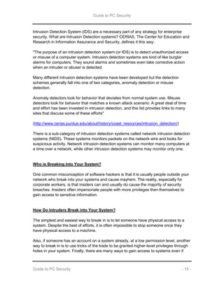 Guide to PC Security
Guide to PC Security - 15 -
Intrusion Detection System (IDS) are a necessary part of any strategy for enterprise
security. What are Intrusion Detection systems? CERIAS, The Center for Education and
Research in Information Assurance and Security, defines it this way:
"The purpose of an intrusion detection system (or IDS) is to detect unauthorized access
or misuse of a computer system. Intrusion detection systems are kind of like burglar
alarms for computers. They sound alarms and sometimes even take corrective action
when an intruder or abuser is detected.
Many different intrusion detection systems have been developed but the detection
schemes generally fall into one of two categories, anomaly detection or misuse
detection.
Anomaly detectors look for behavior that deviates from normal system use. Misuse
detectors look for behavior that matches a known attack scenario. A great deal of time
and effort has been invested in intrusion detection, and this list provides links to many
sites that discuss some of these efforts"
(http://www.cerias.purdue.edu/about/history/coast_resources/intrusion_detection/)
There is a sub-category of intrusion detection systems called network intrusion detection
systems (NIDS). These systems monitors packets on the network wire and looks for
suspicious activity. Network intrusion detection systems can monitor many computers at
a time over a network, while other intrusion detection systems may monitor only one.
Who is Breaking Into Your System?
One common misconception of software hackers is that it is usually people outside your
network who break into your systems and cause mayhem. The reality, especially for
corporate workers, is that insiders can and usually do cause the majority of security
breaches. Insiders often impersonate people with more privileges then themselves to
gain access to sensitive information.
How Do Intruders Break into Your System?
The simplest and easiest way to break in is to let someone have physical access to a
system. Despite the best of efforts, it is often impossible to stop someone once they
have physical access to a machine.
Also, if someone has an account on a system already, at a low permission level, another
way to break in is to use tricks of the trade to be granted higher-level privileges through
holes in your system. Finally, there are many ways to gain access to systems even if
 