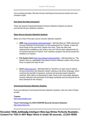 Guide to PC Security
Guide to PC Security - 16 -
one is working remotely. Remote intrusion techniques have become harder and more
complex to fight.
How Does One Stop Intrusions?
There are several Freeware/shareware Intrusion Detection Systems as well as
commercial intrusion detection systems.
Open Source Intrusion Detection Systems
Below are a few of the open source intrusion detection systems:
 AIDE (http://sourceforge.net/projects/aide) - Self-described as "AIDE (Advanced
Intrusion Detection Environment) is a free replacement for Tripwire. It does the
same things as the semi-free Tripwire and more. There are other free
replacements available so why build a new one? All the other replacements do
not achieve the level of Tripwire. And I wanted a program that would exceed the
limitations of Tripwire."
 File System Saint (http://sourceforge.net/projects/fss) - Self-described as, "File
System Saint is a lightweight host-based intrusion detection system with primary
focus on speed and ease of use."
 Snort (www.snort.org) - Self-described as "Snort® is an open source network
intrusion prevention and detection system utilizing a rule-driven language, which
combines the benefits of signature, protocol and anomaly based inspection
methods. With millions of downloads to date, Snort is the most widely deployed
intrusion detection and prevention technology worldwide and has become the de
facto standard for the industry."
Commercial Intrusion Detection Systems
If you are looking for Commercial Intrusion Detection Systems, here are a few of these
as well:
Tripwire
http://www.tripwire.com
Touch Technology Inc (POLYCENTER Security Intrusion Detector)
http://www.ttinet.com
Revealed: NEW, Artificially Intelligent Web-App Writes Perfectly Readable
Content For YOU In ANY Major Niche In Under 90 seconds...CLICK HERE
 