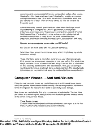 Guide to PC Security
Guide to PC Security - 18 -
anonymous and secure access to the web, some paid as well as a free service.
ShadowSurf (http://www.shadowsurf.com/) ShadowSurf provides anonymous
surfing at their site for free. Go to it and you will find a box to enter a URL that
you want no one to track. There are many others, but here are two that are
frequently used.
Another interesting product, given the recent news about the Google search
engine filtering its findings for the Chinese government, is Anonymizer
(http://www.anonymizer.com). This company, among others, recently (Feb 1st,
2006) pressed that it "is developing a new anti-censorship solution that will
enable Chinese citizens to safely access the entire Internet filter-free"
(http://www.anonymizer.com/consumer/media/press_releases/02012006.html).
Does an anonymous proxy server make you 100% safe?
No. Still, you are much better off if you use such technology.
What other things should I be concerned about when trying to keep my private
information private?
Three other items come to mind when trying to keep your information private.
First, you can use an encrypted connection to hide your surfing. This article does
not go into detail on this, but search the web and you will find a lot of information
on this. Secondly, delete cookies after each session. Third, you can configure
your browser to remove JavaScript, Java, and active content. This actually leads
to limitations, so you need to think about the cost/benefit of this course of action.
Computer Viruses… And Anti-Viruses
Every day new computer viruses are created to annoy us and to wreck havoc on our
computer systems. Below are ten viruses currently cited as being the most prevalent in
terms of being seen the most or in their ability to potentially cause damage.
New viruses are created daily. This is by no means an all inclusive list. The best thing
you can do is to remain vigilant, keep your anti-virus software updated, and stay aware
of the current computer virus threats.
Virus: Trojan.Lodear
A Trojan horse that attempts to download remote files. It will inject a .dll file into
the EXPLORER.EXE process causing system instability.
Revealed: NEW, Artificially Intelligent Web-App Writes Perfectly Readable Content
For YOU In ANY Major Niche In Under 90 seconds..CLICK HERE
 