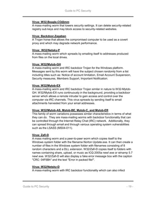 Guide to PC Security
Guide to PC Security - 19 -
Virus: W32.Beagle.CO@mm
A mass-mailing worm that lowers security settings. It can delete security-related
registry sub keys and may block access to security-related websites.
Virus: Backdoor.Zagaban
A Trojan horse that allows the compromised computer to be used as a covert
proxy and which may degrade network performance.
Virus: W32/Netsky-P
A mass-mailing worm which spreads by emailing itself to addresses produced
from files on the local drives.
Virus: W32/Mytob-GH
A mass-mailing worm and IRC backdoor Trojan for the Windows platform.
Messages sent by this worm will have the subject chosen randomly from a list
including titles such as: Notice of account limitation, Email Account Suspension,
Security measures, Members Support, Important Notification.
Virus: W32/Mytob-EX
A mass-mailing worm and IRC backdoor Trojan similar in nature to W32-Mytob-
GH. W32/Mytob-EX runs continuously in the background, providing a backdoor
server which allows a remote intruder to gain access and control over the
computer via IRC channels. This virus spreads by sending itself to email
attachments harvested from your email addresses.
Virus: W32/Mytob-AS, Mytob-BE, Mytob-C, and Mytob-ER
This family of worm variations possesses similar characteristics in terms of what
they can do. They are mass-mailing worms with backdoor functionality that can
be controlled through the Internet Relay Chat (IRC) network. Additionally, they
can spread through email and through various operating system vulnerabilities
such as the LSASS (MS04-011).
Virus: Zafi-D
A mass mailing worm and a peer-to-peer worm which copies itself to the
Windows system folder with the filename Norton Update.exe. It can then create a
number of files in the Windows system folder with filenames consisting of 8
random characters and a DLL extension. W32/Zafi-D copies itself to folders with
names containing share, upload, or music as ICQ 2005a new!.exe or winamp 5.7
new!.exe. W32/Zafi-D will also display a fake error message box with the caption
"CRC: 04F6Bh" and the text "Error in packed file!".
Virus: W32/Netsky-D
A mass-mailing worm with IRC backdoor functionality which can also infect
 