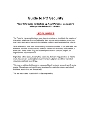 Guide to PC Security
Guide to PC Security - 2 -
Guide to PC Security
“Your Info Guide to Beefing Up Your Personal Computer’s
Safety From Malicious Threats!”
LEGAL NOTICE
The Publisher has strived to be as accurate and complete as possible in the creation of
this report, notwithstanding the fact that he does not warrant or represent at any time
that the contents within are accurate due to the rapidly changing nature of the Internet.
While all attempts have been made to verify information provided in this publication, the
Publisher assumes no responsibility for errors, omissions, or contrary interpretation of
the subject matter herein. Any perceived slights of specific persons, peoples, or
organizations are unintentional.
In practical advice books, like anything else in life, there are no guarantees of income
made. Readers are cautioned to reply on their own judgment about their individual
circumstances to act accordingly.
This book is not intended for use as a source of legal, business, accounting or financial
advice. All readers are advised to seek services of competent professionals in legal,
business, accounting, and finance field.
You are encouraged to print this book for easy reading.
 