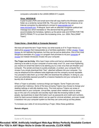 Guide to PC Security
Guide to PC Security - 20 -
computers vulnerable to the LSASS (MS04-011) exploit.
Virus: W32/Zafi-B
A peer-to-peer (P2P) and email worm that will copy itself to the Windows system
folder as a randomly named EXE file. This worm will test for the presence of an
Internet connection by attempting to connect to www.google.com or
www.microsoft.com. A bilingual, worm with an attached Hungarian political text
message box which translates to “We demand that the government
accommodates the homeless, tightens up the penal code and VOTES FOR THE
DEATH PENALTY to cut down the increasing crime. Jun. 2004, Pécs (SNAF
Team)”
Trojan Horse – Greek Myth or Computer Nemesis?
We have all heard the term Trojan Horse, but what exactly is it? A Trojan Horse is a
destructive program that masquerades as a harmless application. Unlike viruses, Trojan
Horses do not replicate themselves, but they can be just as destructive. One of the most
dangerous examples of a Trojan is a program that promises to rid your computer of
viruses but instead introduces viruses into your computer.
The Trojan can be tricky. Who hasn’t been online and had an advertisement pop up
claiming to be able to rid your computer of some nasty virus? Or, even more frightening,
you receive an email that claims to be alerting you to a new virus that can threaten your
computer. The sender promises to quickly eradicate, or protect, your computer from
viruses if you simply download their “free”, attached software into your computer. You
may be skeptical but the software looks legitimate and the company sounds reputable.
You proceed to take them up on their offer and download the software. In doing so, you
have just potentially exposed yourself to a massive headache and your computer to a
laundry list of ailments.
When a Trojan is activated, numerous things can happen. Some Trojans are more
annoying than malicious. Some of the less annoying Trojans may choose to change your
desktop settings or add silly desktop icons. The more serious Trojans can erase or
overwrite data on your computer, corrupt files, spread other malware such as viruses,
spy on the user of a computer and secretly report data like browsing habits to other
people, log keystrokes to steal information such as passwords and credit card numbers,
phish for bank account details (which can be used for criminal activities), and even install
a backdoor into your computer system so that they can come and go as they please.
To increase your odds of not encountering a Trojan, follow these guidelines:
Remain diligent.
Revealed: NEW, Artificially Intelligent Web-App Writes Perfectly Readable Content
For YOU In ANY Major Niche In Under 90 seconds..CLICK HERE
 