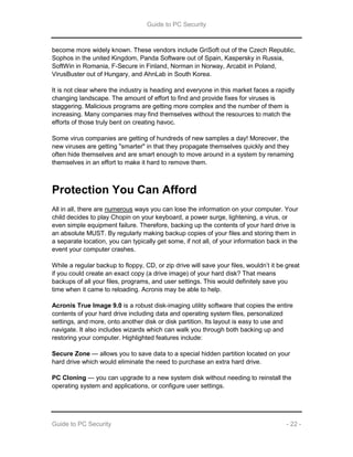 Guide to PC Security
Guide to PC Security - 22 -
become more widely known. These vendors include GriSoft out of the Czech Republic,
Sophos in the united Kingdom, Panda Software out of Spain, Kaspersky in Russia,
SoftWin in Romania, F-Secure in Finland, Norman in Norway, Arcabit in Poland,
VirusBuster out of Hungary, and AhnLab in South Korea.
It is not clear where the industry is heading and everyone in this market faces a rapidly
changing landscape. The amount of effort to find and provide fixes for viruses is
staggering. Malicious programs are getting more complex and the number of them is
increasing. Many companies may find themselves without the resources to match the
efforts of those truly bent on creating havoc.
Some virus companies are getting of hundreds of new samples a day! Moreover, the
new viruses are getting "smarter" in that they propagate themselves quickly and they
often hide themselves and are smart enough to move around in a system by renaming
themselves in an effort to make it hard to remove them.
Protection You Can Afford
All in all, there are numerous ways you can lose the information on your computer. Your
child decides to play Chopin on your keyboard, a power surge, lightening, a virus, or
even simple equipment failure. Therefore, backing up the contents of your hard drive is
an absolute MUST. By regularly making backup copies of your files and storing them in
a separate location, you can typically get some, if not all, of your information back in the
event your computer crashes.
While a regular backup to floppy, CD, or zip drive will save your files, wouldn’t it be great
if you could create an exact copy (a drive image) of your hard disk? That means
backups of all your files, programs, and user settings. This would definitely save you
time when it came to reloading. Acronis may be able to help.
Acronis True Image 9.0 is a robust disk-imaging utility software that copies the entire
contents of your hard drive including data and operating system files, personalized
settings, and more, onto another disk or disk partition. Its layout is easy to use and
navigate. It also includes wizards which can walk you through both backing up and
restoring your computer. Highlighted features include:
Secure Zone — allows you to save data to a special hidden partition located on your
hard drive which would eliminate the need to purchase an extra hard drive.
PC Cloning — you can upgrade to a new system disk without needing to reinstall the
operating system and applications, or configure user settings.
 